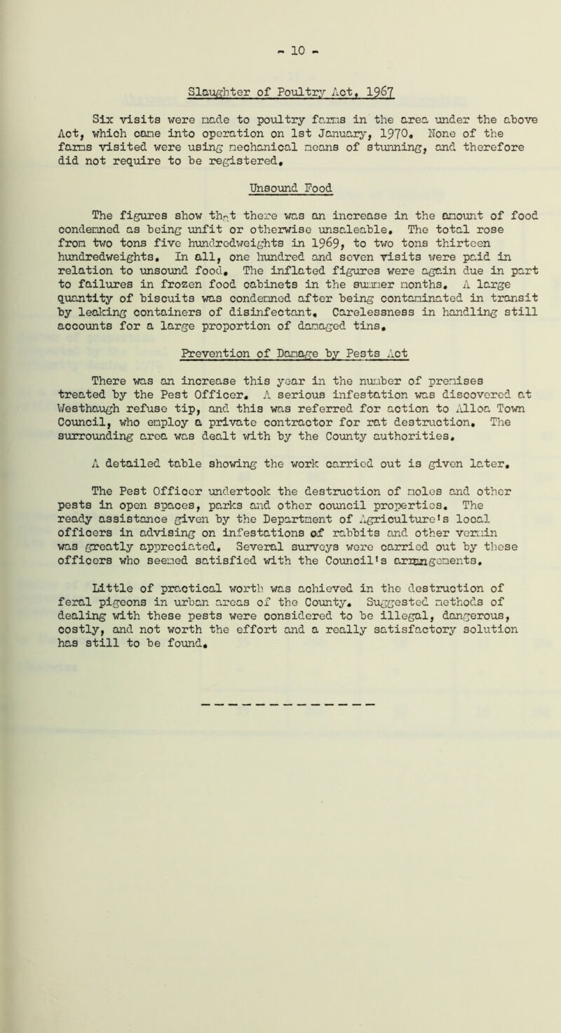 - 10 - Slaughter of Poultry Act, 1967 Six visits were made to poultry farms in the area under the above Act, which cane into operation on 1st January, 1970* None of the farms visited were using mechanical means of stunning, and therefore did not require to he registered# Unsound Food The figures show th-t there was an increase in the amount of food condemned as being unfit or otherwise unsaleable. The total rose from two tons five hundredweights in 1969? to two tons thirteen hundredweights. In all, one hundred and seven visits were paid in relation to unsound food# The inflated figures were again due in part to failures in frozen food oabinets in the summer months, A large quantity of biscuits was condemned after being contaminated in transit by leaking containers of disinfectant. Carelessness in handling still accounts for a large proportion of damaged tins. Prevention of Damage by Pests Act There was an increase this year in the number of premises treated by the Pest Officer, A serious infestation was discovered at Westhaugh refuse tip, and this was referred for action to Alloa Town Council, who employ a private contractor for rat destruction. The surrounding area was dealt with by the County authorities, A detailed table showing the work carried out is given later. The Pest Officer undertook the destruction of moles and other pests in open spaces, parks and other council properties. The ready assistance given by the Department of Agriculture’s local officers in advising on infestations of rabbits and other vermin was greatly appreciated. Several surveys were carried out by these officers who seemed satisfied with the Council’s arrangements. Little of practical worth was aohieved in the destruction of feral pigeons in urban areas of the County, Suggested methods of dealing with these pests were considered to be illegal, dangerous, costly, and not worth the effort and a really satisfactory solution has still to be found.