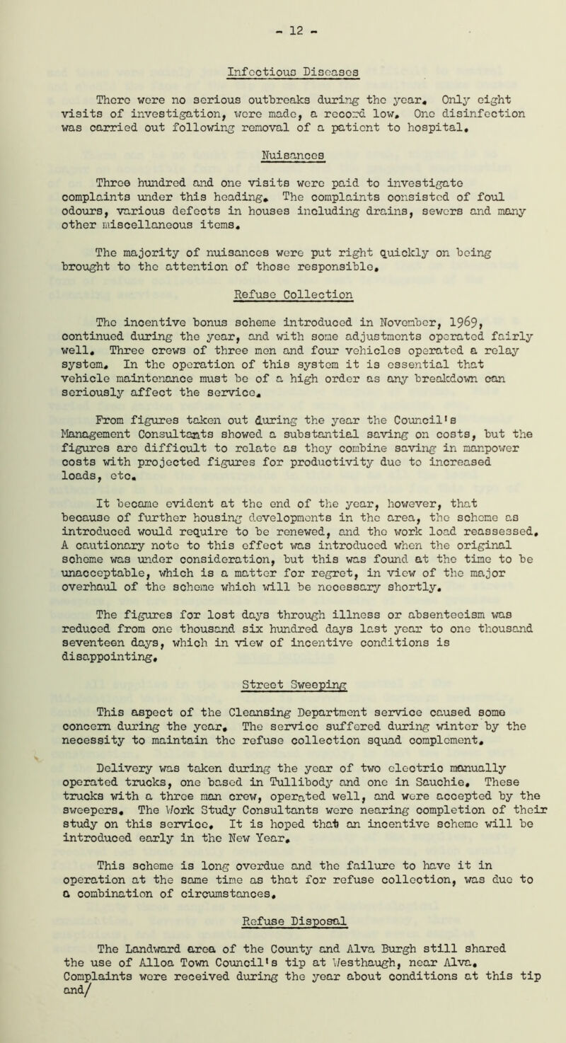 - 12 - Infectious Diseases There were no serious outbreaks during the year* Only eight visits of investigation, wore made, a record low. One disinfection was carried out following removal of a patient to hospital. Nuisances Throe hundred and one visits wore paid to investigate complaints under this heading* The complaints consisted of foul odours, various defects in houses including drains, sewers and many other miscellaneous items. The majority of nuisances were put right quickly on being brought to the attention of those responsible. Refuse Collection The incentive bonus scheme introduced in November, 19^9> continued during the year, and with some adjustments operated fairly well. Three crew3 of three men and four vehicles operated a relay system. In the operation of this system it is essential that vehicle maintenance must be of a high order as any breakdown can seriously affect the service. Prom figures taken out during the year the Council*s Management Consultants showed a substantial saving on costs, but the figures are difficult to relate as they combine saving in manpower costs with projected figures for productivity duo to increased loads, etc. It became evident at the end of the year, however, that because of further housing developments in the area, the scheme as introduced would require to be renewed, and the work load reassessed, A cautionary note to this effect was introduced when the original scheme was under consideration, but this was found at the time to be unacceptable, which is a matter for regret, in view of the major overhaul of the scheme which will be necessary shortly. The figures for lost days through illness or absenteeism was reduced from one thousand six hundred days last year to one thousand seventeen days, which in view of incentive conditions is disappointing. Street Sweeping This aspect of the Cleansing Department service caused some concern during the year. The service suffered during winter by the necessity to maintain the refuse collection squad complement. Delivery was taken during the year of two electric manually operated trucks, one based in Tullibody and one in Sauchie, These trucks with a throe man crew, operated well, and were accepted by the sweepers. The Work Study Consultants were nearing completion of their study on this service. It is hoped that an incentive scheme will be introduced early in the New Year, This scheme is long overdue and the failure to have it in operation at the same time as that for refuse collection, was due to a combination of circumstances. Refuse Disposal The Landward area of the County and Alva Burgh still shared the use of Alloa Town Council’s tip at Westhaugh, near Alva, Complaints wore received during the year about conditions at this tip and/