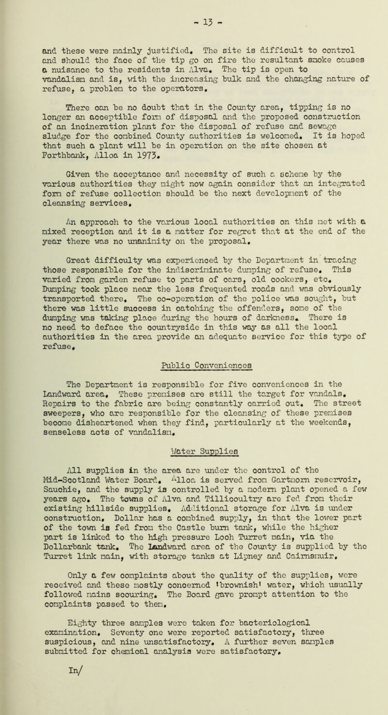 - 13 - and these were mainly justified* The site is difficult to control and should the face of the tip go on fire the resultant snoke causes a nuisance to the residents in Alva, The tip is open to vandalism and is, with the increasing bulk and the changing nature of refuse, a problem to the operators. There can be no doubt that in the County area, tipping is no longer an acceptible form of disposal and the proposed construction of an incineration plant for the disposal of refuse and sewage sludge for the combined County authorities is welcomed. It is hoped that such a plant will be in operation on the site chosen at Forthbank, Alloa in 1973* Given the acceptance and necessity of such a scheme by the various authorities they might now again consider that an integrated form of refuse collection should be the next development of the cleansing services. An approach to the various local authorities on this met with a nixed reception and it is a natter for regret that at the end of the year there was no unanimity on the proposal. Great difficulty was experienced by the Department in tre,cing those responsible for the indiscriminate damping of refuse. This varied from garden refuse to parts of cars, old cookers, etc. Dumping took place near the less frequented roads and was obviously transported there. The co-operation of the police was sought, but there was little suocess in catching the offenders, some of the dumping was taking place during the hours of darkness* There is no need to deface the oountryside in this way as all the local authorities in the area provide an adequate service for this type of refuse. Public Conveniences The Department is responsible for five conveniences in the Landward area. These premises are still the target for vandals. Repairs to the fabric are being constantly carried out. The street sweepers, who are responsible for the cleansing of these premises beoome disheartened when they find, particularly at the weekends, senseless acts of vandalism. Water Supplies All supplies in the area are under the control of the Mid-Scotland Water Board, Alloa is served from Gartmom reservoir, Sauchie, and the supply is controlled by a modem plant opened a few years ago. The towns of Alva and Tillicoultry are fed from their existing hillside supplies. Additional storage for Alva is under construction. Dollar has a combined supply, in that the lower part of the tom ia fed from the Castle bum tank, while the higher part is linked to the high pressure Loch Turret main, via the Dollarbank tank. The Landward area of the County is supplied by the Turret link main, with storage tanks at Lipney and Caimsmuir, Only a few complaints about the quality of the supplies, were reoeived and these mostly conoemod * brownish1 water, which usually followed mains scouring. The Board gave prompt attention to the complaints passed to then. Eighty three samples were taken for bacteriological examination. Seventy one were reported satisfactory, three suspicious, and nine unsatisfactory, A further seven samples submitted for chemical analysis were satisfactory.