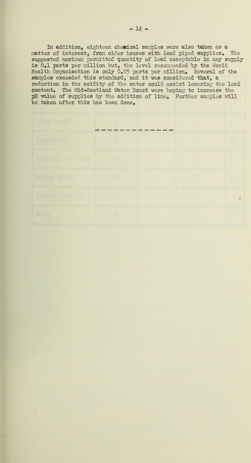 - 14 - In addition, eighteen chemical samples were also taken as a natter of interest, from older houses with lead piped supplies. The suggested maxinun permitted quantity of lead acceptable in any supply is 0.1 parts per million hut, the level recommended by the World Health Organisation is only 0.05 parts per million. Several of the samples exceeded this standard, and it was considered that, a reduction in the acidity of the water could assist lowering the lead content. The Mid-Scotland Water Board were hoping to increase the pH value of supplies by the addition of line. Further samples will be taken after this has been done.