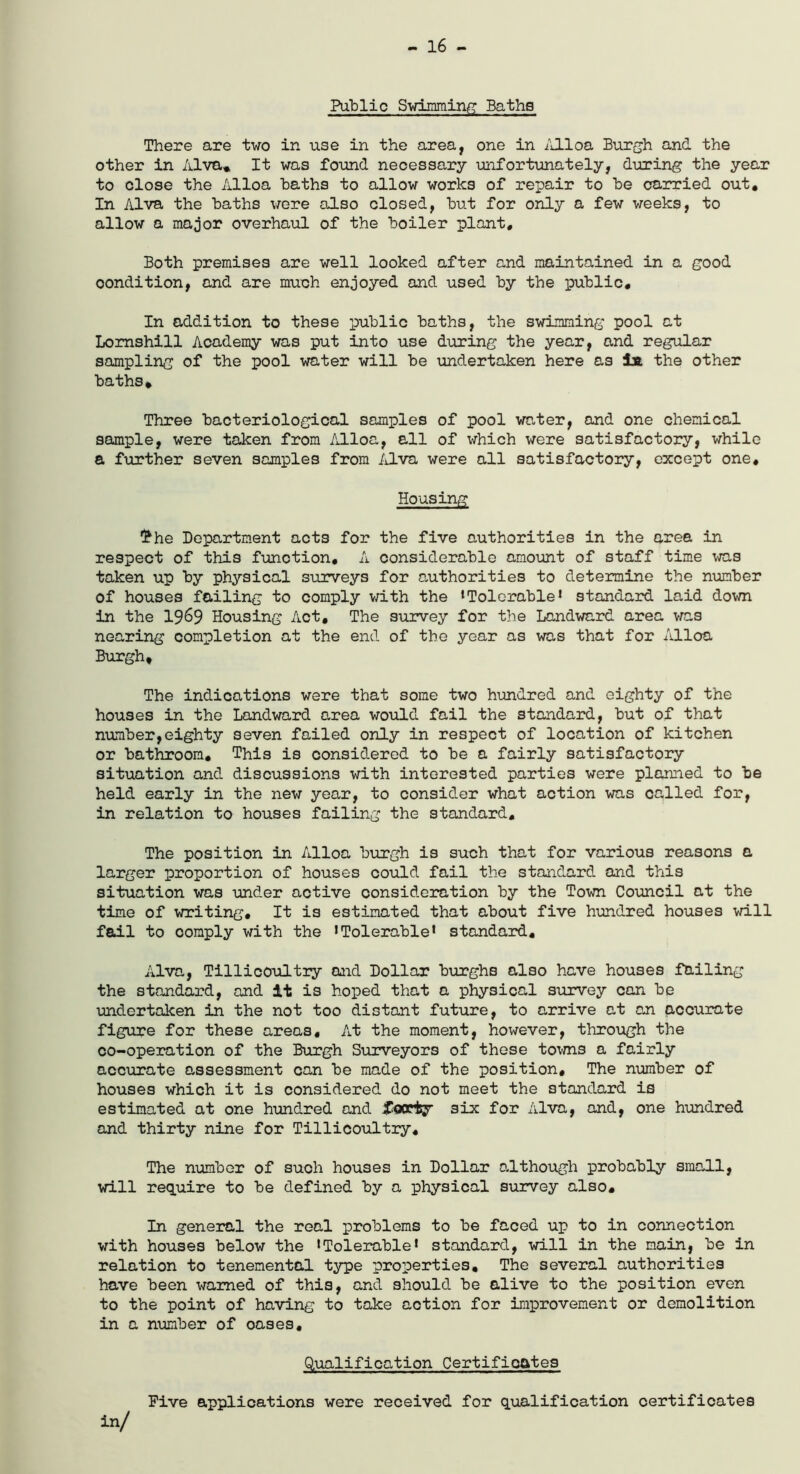 - 16 - Public Swimming Baths There are two in use in the area, one in Alloa Burgh and the other in Alva* It was found necessary unfortunately, during the year to close the Alloa Baths to allow works of repair to he carried out. In Alva the Baths were also closed, But for only a few weeks, to allow a major overhaul of the Boiler plant. Both premises are well looked after and maintained in a good oondition, and are much enjoyed and used By the public. In addition to these public Baths, the swimming pool at Lomshill Academy was put into use during the year, and regular sampling of the pool water will Be undertaken here as la the other Baths, Three Bacteriological samples of pool water, and one chemical sample, were taken from Alloa, all of which were satisfactory, while a further seven samples from Alva were all satisfactory, except one. Housing The Department acts for the five authorities in the area in respect of this function, A considerable amount of staff time was taken up By physical surveys for authorities to determine the number of houses failing to comply with the ‘Tolerable1 standard laid down in the 1969 Housing Act, The survey for the Landward area was nearing completion at the end of the year as was that for Alloa Burgh, The indications were that some two hundred and eighty of the houses in the Landward area would fail the standard, But of that number,eighty seven failed only in respect of location of kitchen or Bathroom, This is considered to Be a fairly satisfactory situation and discussions with interested parties were planned to Be held early in the new year, to consider what action was called for, in relation to houses failing the standard. The position in Alloa Burgh is such that for various reasons a larger proportion of houses could fail the standard and this situation was under active consideration By the Town Council at the time of writing. It is estimated that about five hundred houses will fail to comply with the ‘Tolerable* standard, Alva, Tillicoultry and Dollar Burghs also have houses failing the standard, and it is hoped that a physical survey can Be undertaken in the not too distant future, to arrive at an accurate figure for these areas. At the moment, however, through the co-operation of the Burgh Surveyors of these towns a fairly accurate assessment can Be made of the position. The number of houses which it is considered do not meet the standard is estimated at one hundred and forty six for Alva, and, one hundred and thirty nine for Tillicoultry, The number of such houses in Dollar although probably small, will require to Be defined By a physical survey also. In general the real problems to Be faced up to in connection with houses Below the ‘Tolerable* standard, will in the main, Be in relation to tenemental type properties. The several authorities have Been warned of this, and should Be alive to the position even to the point of having to take action for improvement or demolition in a number of oases. Qualification Certificates Five applications were received for qualification certificates in/