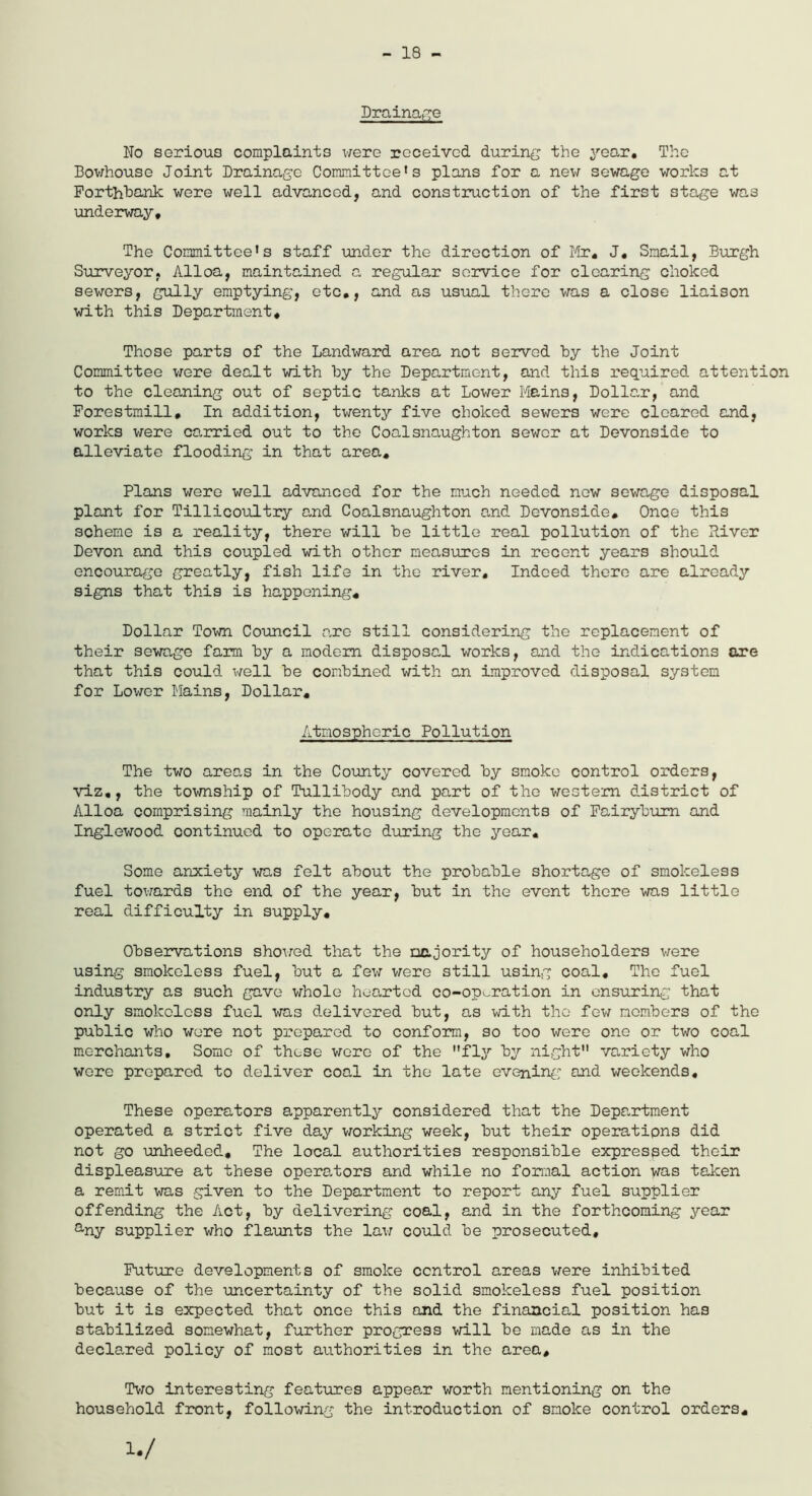 - 18 - Drainage No serious complaints were received during the year. The Bowhouse Joint Drainage Committee's plans for a new sewage works at Forthbank were well advanced, and construction of the first stage was underway. The Committee's staff under the direction of Mr. J. Smail, Burgh Surveyor. Alloa, maintained a regular service for clearing choked sewers, gully emptying, etc., and as usual there was a close liaison with this Department. Those parts of the Landward area not served hy the Joint Committee were dealt with by the Department, and this required attention to the cleaning out of septic tanks at Lower Mains, Dollar, and Forestmill. In addition, twenty five choked sewers were cleared and, works were carried out to the Coalsnaughton sewer at Devonside to alleviate flooding in that area. Plans were well advanced for the much needed now sewage disposal plant for Tillicoultry and Coalsnaughton and Devonside. Once this scheme is a reality, there will be little real pollution of the River Devon and this coupled with other measures in recent years should encourage greatly, fish life in the river. Indeed there are already signs that this is happening. Dollar Town Council are still considering the replacement of their sewage farm by a modem disposal works, and the indications are that this could well be combined with an improved disposal system for Lower Mains, Dollar. Atmospheric Pollution The two areas in the County covered by smoke control orders, viz,, the township of Tullibody and part of the western district of Alloa comprising mainly the housing developments of Fairyburn and Inglewood continued to operate during the year. Some anxiety was felt about the probable shortage of smokeless fuel towards the end of the year, but in the event there was little real difficulty in supply. Observations showed that the majority of householders were using smokeless fuel, but a few were still using coal. The fuel industry as such gave whole hearted co-operation in ensuring that only smokeless fuel was delivered but, as with the few members of the public who were not prepared to conform, so too were one or two coal merchants. Some of these were of the fly by night variety who wore prepared to deliver coal in the late evening and weekends. These operators apparently considered that the Department operated a strict five day working week, but their operations did not go unheeded. The local authorities responsible expressed their displeasure at these operators and while no formal action was taken a remit was given to the Department to report any fuel supplier offending the Act, by delivering coal, and in the forthcoming year any supplier who flaunts the law could be prosecuted. Future developments of smoke control areas were inhibited because of the uncertainty of the solid smokeless fuel position but it is expected that once this and the financial position has stabilized somewhat, further progress will be made as in the declared policy of most authorities in the area. Two interesting features appear worth mentioning on the household front, following the introduction of smoke control orders. W