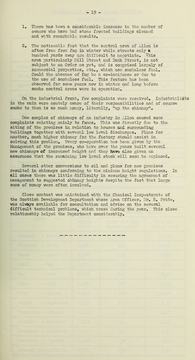 - 19 - 1. There has been a considerable increase in the nunber of owners who have had stone fronted buildings cleaned and with remarkable results. 2* The noticeable fact that the central area of Alloa is often free from fog in winter while streets only a hundred yards away are difficult to negotiate. This area particularly Mill Street and Bank Street, is not subject to an Order as yet, and is comprised largely of commercial properties, etc., which use smokeless fuel. Could the absence of fog be a co-incidence or due to the use of smokeless fuel. This feature has been observed for some years now in winter and long before smoke control areas were in operation. On the industrial front, few complaints were received. Industrialists in the main were acutely aware of their responsibilities and of course smoke to them is so much money, literally, up the chimney. One complex of chimneys of an industry in Alloa caused some complaints relating mainly to fumes. This was directly due to the siting of the premises in relation to houses and surrounding buildings together with several low level discharges. Plans for another, much higher chimney for the factory should assist in solving this problem. Every co-operation has been given by the Management of the premises, who have over the years built several new chimneys of increased height and they have also given an assurance that the remaining low level stack will soon be replaced. Several other conversions to oil and plans for new premises resulted in chimneys conforming to the minimum height regulations. In all cases there was little difficulty in securing the agreement of management to suggested chimney heights despite the fact that large sums of money were often involved. Close contact was maintained with the Chemical Inspectorate of the Scottish Development Department whose Area Officer, Mr. P, Pride, was always available for consultation and advice on the several difficult technical problems, which arose during the year. This close relationship helped the Department considerably.