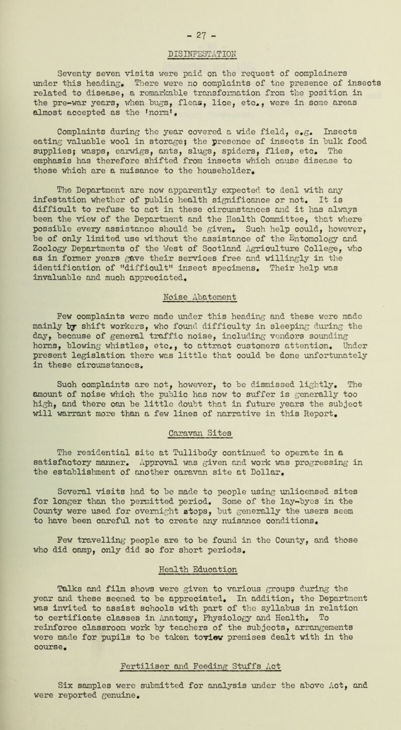 - 27 - DISINFESTATION Seventy seven visits were paid on the request of complainers under this heading* There were no complaints of tne presence of insects related to disease, a remarkable transformation from the position in the pre-war years, when hugs, fleas, lice, etc*, were in some areas almost accepted as the tnorm1. Complaints during the year covered a wide field, e.g. Insects eating valuable wool in storage; the presence of insects in bulk food supplies; wasps, earwigs, ants, slugs, spiders, flies, etc. The emphasis has therefore shifted from insects which cause disease to those which are a nuisance to the householder. The Department are now apparently expected to deal with any infestation whether of public health significance or not. It is difficult to refuse to act in these circumstances and it has always been the view of the Department and the Health Committee, that where possible every assistance should be given. Such help could, however, be of only limited use without the assistance of the Entomology and Zoology Departments of the West of Scotland Agriculture College, who as in former years gave their services free and willingly in the identification of difficult insect specimens. Their help was invaluable and much appreciated. Noise Abatement Few complaints were made under this heading and these were made mainly by shift workers, who found difficulty in sleeping during the day, because of general traffic noise, including vendors sounding horns, blowing whistles, etc., to attraot customers attention. Under present legislation there was little that could be done unfortunately in these circumstances. Such complaints are not, however, to be dismissed lightly. The amount of noise which the public has now to suffer is generally too high, and there can be little doubt that in future years the subject will warrant more than a few lines of narrative in this Report. Caravan Sites The residential site at Tullibody continued to operate in a satisfactory manner. Approval was given and work was progressing in the establishment of another caravan site at Dollar, Several visits had to be made to people using unlicensed sites for longer than the permitted period. Some of the lay-byes in the County were used for overnight stops, but generally the users seem to have been careful not to create any nuisance conditions. Few travelling people are to be found in the County, and those who did camp, only did so for short periods. Health Education Talks and film shows were given to various groups during the year and these seemed to be appreciated. In addition, the Department was invited to assist schools with part of the syllabus in relation to certificate classes in Anatomy, Physiology and Health, To reinforce classroom work by teachers of the subjects, arrangements were made for pupils to be taken toviev premises dealt with in the course. Fertiliser and Feeding Stuffs Act Six samples were submitted for analysis under the above Act, and were reported genuine.