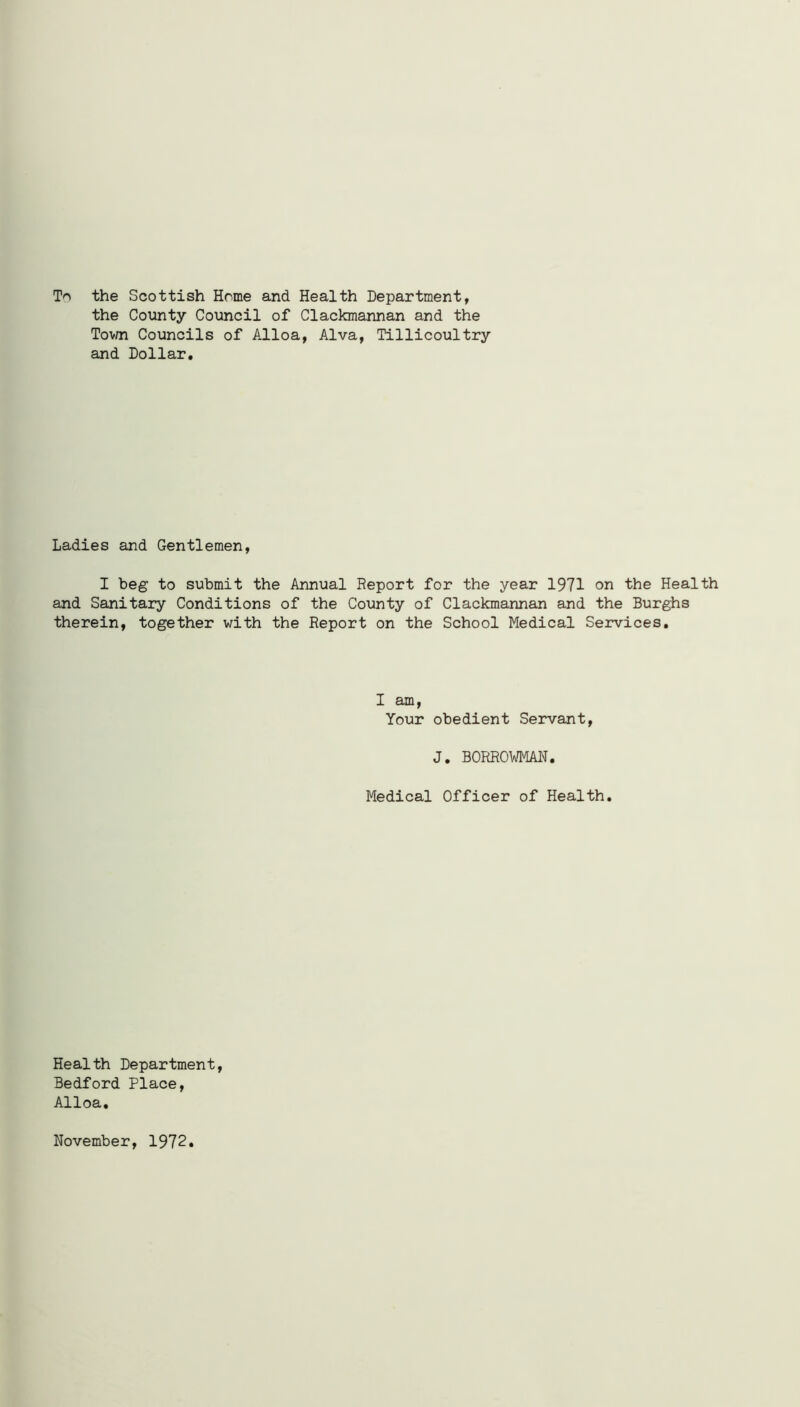 To the Scottish Home and Health Department, the County Council of Clackmannan and the Town Councils of Alloa, Alva, Tillicoultry and Dollar. Ladies and Gentlemen, I beg to submit the Annual Report for the year 1971 on the Health and Sanitary Conditions of the County of Clackmannan and the Burghs therein, together with the Report on the School Medical Services. I am, Your obedient Servant, J. BORROWMAN. Medical Officer of Health. Health Department, Bedford Place, Alloa, November, 1972
