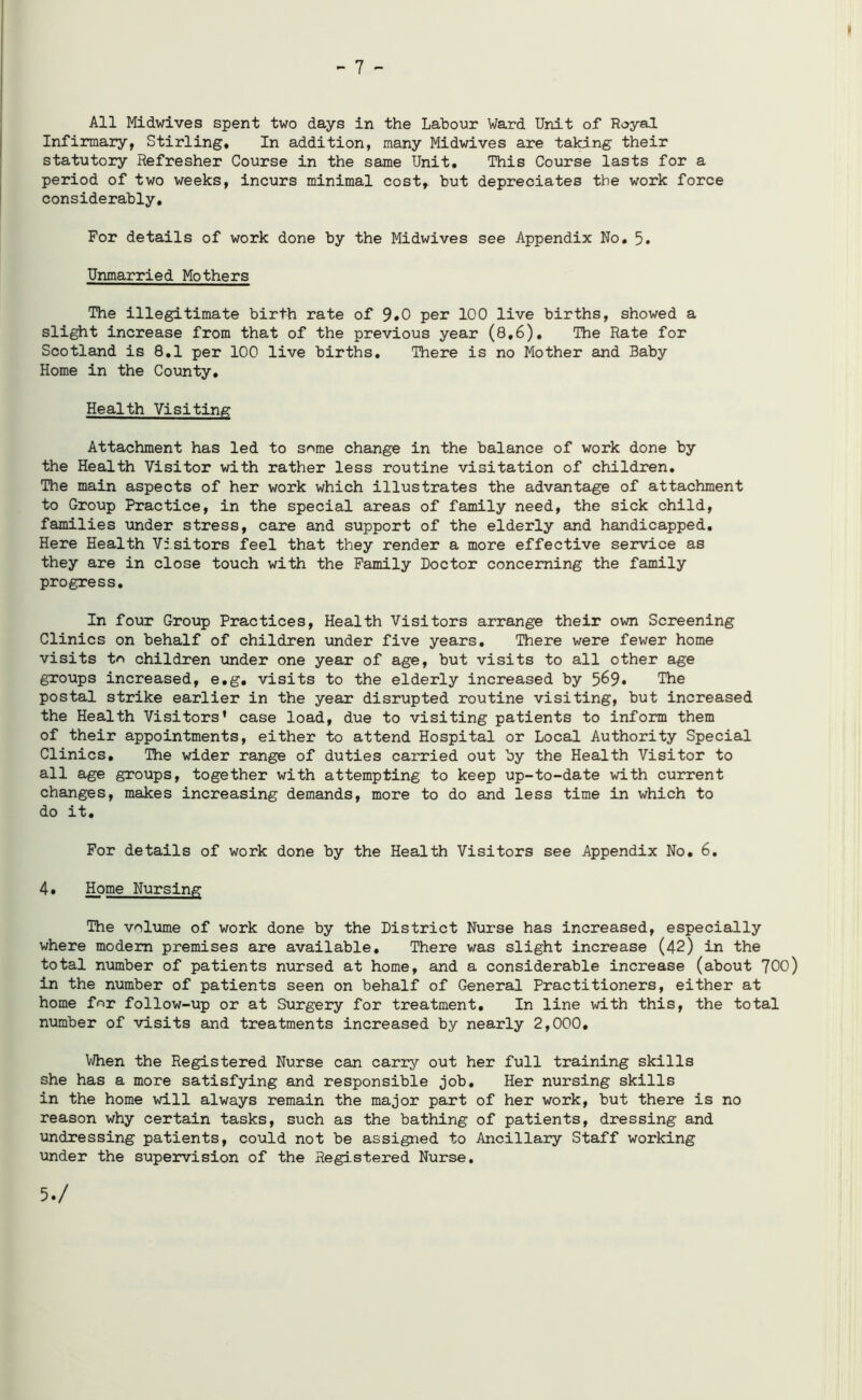 - 7 - All Midwives spent two days in the Labour Ward Unit of Royal Infirmary, Stirling, In addition, many Midwives are taking their statutory Refresher Course in the same Unit, This Course lasts for a period of two weeks, incurs minimal cost, but depreciates the work force considerably. For details of work done by the Midwives see Appendix No, 5. Unmarried Mothers The illegitimate birth rate of 9»0 per 100 live births, showed a slight increase from that of the previous year (8,6), The Rate for Scotland is 8.1 per 100 live births. There is no Mother and Baby Home in the County. Health Visiting Attachment has led to some change in the balance of work done by the Health Visitor with rather less routine visitation of children. The main aspects of her work which illustrates the advantage of attachment to Group Practice, in the special areas of family need, the sick child, families under stress, care and support of the elderly and handicapped. Here Health Visitors feel that they render a more effective service as they are in close touch with the Family Doctor concerning the family progress. In four Group Practices, Health Visitors arrange their own Screening Clinics on behalf of children under five years. There were fewer home visits to children under one year of age, but visits to all other age groups increased, e.g. visits to the elderly increased by The postal strike earlier in the year disrupted routine visiting, but increased the Health Visitors’ case load, due to visiting patients to inform them of their appointments, either to attend Hospital or Local Authority Special Clinics. The wider range of duties carried out by the Health Visitor to all age groups, together with attempting to keep up-to-date with current changes, makes increasing demands, more to do and less time in which to do it. For details of work done by the Health Visitors see Appendix No. 6. 4. Home Nursing The volume of work done by the District Nurse has increased, especially where modem premises are available. There was slight increase (42) in the total number of patients nursed at home, and a considerable increase (about 700) in the number of patients seen on behalf of General Practitioners, either at home for follow-up or at Surgery for treatment. In line with this, the total number of visits and treatments increased by nearly 2,000, When the Registered Nurse can carry out her full training skills she has a more satisfying and responsible job. Her nursing skills in the home will always remain the major part of her work, but there is no reason why certain tasks, such as the bathing of patients, dressing and undressing patients, could not be assigned to Ancillary Staff working under the supervision of the Registered Nurse.