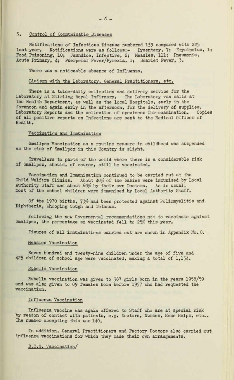 - a - 5. Control of Communicable Diseases Notifications of Infectious Disease numbered 159 compared with 225 last year. Notifications were as follows:- Dysentery, 7; Erysipelas, 1; Food Poisoning, 10; Jaundice, Infective, 2; Measles, 111; Pneumonia, Acute Primary, 4; Puerperal Fever/Pyrexia, 1; Scarlet Fever, 3* There was a noticeable absence of Influenza. Liaison with the Laboratory. General Practitioners, etc. There is a twice-daily collection and delivery service for the Laboratory at Stirling Royal Infirmary, The Laboratory van calls at the Health Department, as well as the local Hospitals, early in the forenoon and again early in the afternoon, for the delivery of supplies, Laboratory Reports and the collection of specimens for examination. Copies of all positive reports on Infections are sent to the Medical Officer of Health. Vaccination and Immunisation Smallpox Vaccination as a routine measure in childhood was suspended as the risk of Smallpox in this Country is slight. Travel]ers to parts of the world where there is a considerable risk of Smallpox, should, of course, still be vaccinated. Vaccination and Immunisation continued to be carried out at the Child Welfare Clinics. About 40$ of the babies were immunised by Local Authority Staff and about 60$ by their own Doctors. As is usual, most of the school children were immunised by Local Authority Staff. Of the 1970 births, 73$ had been protected against Poliomyelitis and Diphtheria, Whooping Cough and Tetanus. Following the new Govermental recommendations not to vaccinate against Smallpox, the percentage so vaccinated fell to 25$ this year. Figures of all immunisations carried out are shown in Appendix No. 8. Measles Vaccination Seven hundred and twenty-nine children under the age of five and 425 children of school age were vaccinated, making a total of 1,154* Rubella Vaccination Rubella vaccination was given to 3^7 girls bom in the years 1958/59 and was also given to 09 females bom before 1957 who had requested the vaccination. Influenza Vaccination Influenza vaccine was again offered to Staff who are at special risk by reason of contact with patients, e.g. Doctors, Nurses, Home Helps, etc.. The number accepting this was 140. In addition, General Practitioners and Factory Doctors also carried out influenza vaccinations for which they made their own arrangements, B.C.G, Vaccination/