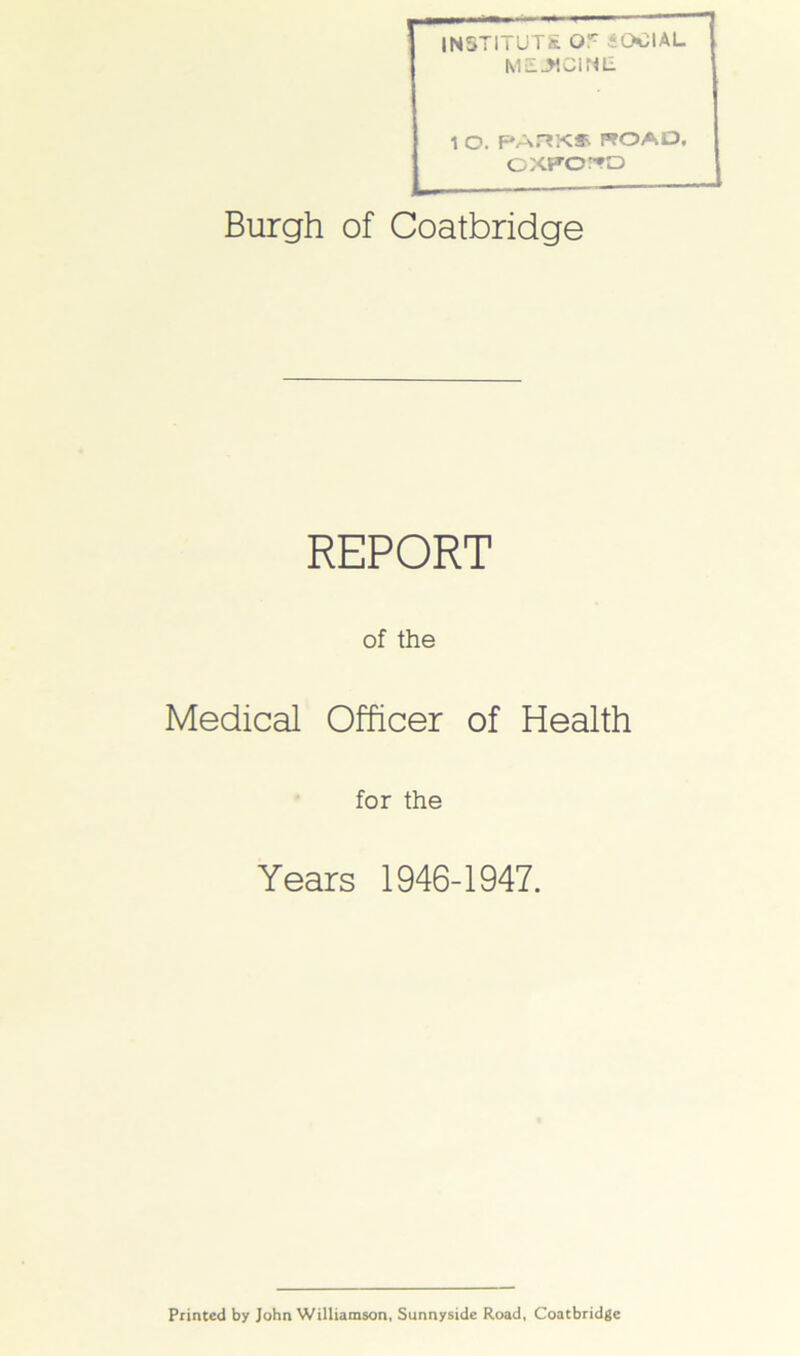 INSTITUTE Or iOClAL MSL^CiNE. 1 O. PARK* ROAD, CXTOTO Burgh of Coatbridge REPORT of the Medical Officer of Health for the Years 1946-1947. Printed by John Williamson, Sunnyside Road, Coatbridge