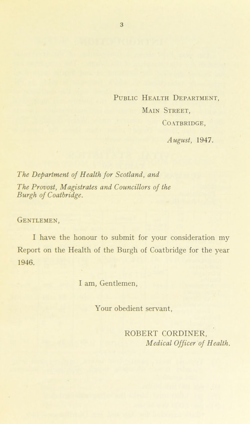 Public Health Department, Main Street, Coatbridge, August, 1947. The Department of Health for Scotland, and The Provost, Magistrates and Councillors of the Burgh of Coatbridge. Gentlemen, I have the honour to submit for your consideration my Report on the Health of the Burgh of Coatbridge for the year 1946. I am, Gentlemen, Your obedient servant, ROBERT CORDINER, Medical Officer of Health.