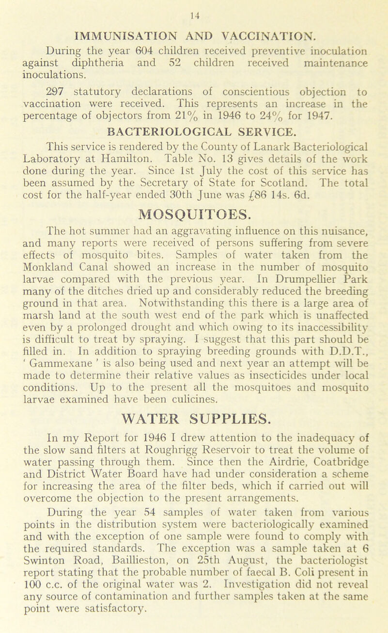 IMMUNISATION AND VACCINATION. During the year 604 children received preventive inoculation against diphtheria and 52 children received maintenance inoculations. 297 statutory declarations of conscientious objection to vaccination were received. This represents an increase in the percentage of objectors from 21% in 1946 to 24% for 1947. BACTERIOLOGICAL SERVICE. This service is rendered by the County of Lanark Bacteriological Laboratory at Hamilton. Table No. 13 gives details of the work done during the year. Since 1st July the cost of this service has been assumed by the Secretary of State for Scotland. The total cost for the half-year ended 30th June was £86 14s. 6d. MOSQUITOES. The hot summer had an aggravating influence on this nuisance, and many reports were received of persons suffering from severe effects of mosquito bites. Samples of water taken from the Monkland Canal showed an increase in the number of mosquito larvae compared with the previous year. In DrumpeUier Park many of the ditches dried up and considerably reduced the breeding ground in that area. Notwithstanding this there is a large area of marsh land at the south west end of the park which is unaffected even by a prolonged drought and which owing to its inaccessibility is difficult to treat by spraying. I suggest that this part should be filled in. In addition to spraying breeding grounds with D.D.T., ‘ Gammexane ’ is also being used and next year an attempt will be made to determine their relative values as insecticides under local conditions. Up to the present all the mosquitoes and mosquito larvae examined have been culicines. WATER SUPPLIES. In my Report for 1946 I drew attention to the inadequacy of the slow sand filters at Roughrigg Reservoir to treat the volume of water passing through them. Since then the Airdrie, Coatbridge and District Water Board have had under consideration a scheme for increasing the area of the filter beds, which if carried out will overcome the objection to the present arrangements. During the year 54 samples of water taken from various points in the distribution system were bacteriologically examined and with the exception of one sample were found to comply with the required standards. The exception was a sample taken at 6 Swinton Road, Baillieston, on 25th August, the bacteriologist report stating that the probable number of faecal B. Coli present in 100 c.c. of the original water was 2. Investigation did not reveal any source of contamination and further samples taken at the same point were satisfactory.