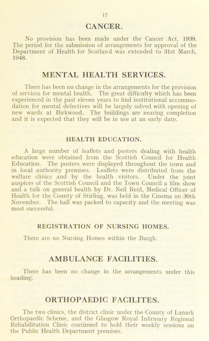 CANCER. No provision has been made under the Cancer Act, 1939. The period for the submission of arrangements for approval of the Department of Health for Scotland was extended to 31st March, 1948. MENTAL HEALTH SERVICES. There has been no change in the arrangements for the provision of services for mental health. The great difficulty which has been experienced in the past eleven years to find institutional accommo- dation for mental defectives will be largely solved with opening of new wards at Birkwood. The buildings are nearing completion and it is expected that they will be in use at an early date. HEALTH EDUCATION. A large number of leaflets and posters dealing with health education were obtained from the Scottish Council for Health Education. The posters were displayed throughout the town and in local authority premises. Leaflets were distributed from the welfare clinics and by the health visitors. Under the joint auspices of the Scottish Council and the Town Council a film show and a talk on general health by Dr. Neil Reid, Medical Officer of Health for the County of Stirling, was held in the Cinema on 30th November. The hall was packed to capacity and the meeting was most successful. REGISTRATION OF NURSING HOMES. There are no Nursing Homes within the Burgh. AMBULANCE FACILITIES. There has been no change in the arrangements under this heading. ORTHOPAEDIC FACILITES. The two clinics, the district clinic under the County of Lanark Orthopaedic Scheme, and the Glasgow Royal Infirmary Regional Rehabilitation Clinic continued to hold their weekly sessions on the Public Health Department premises.