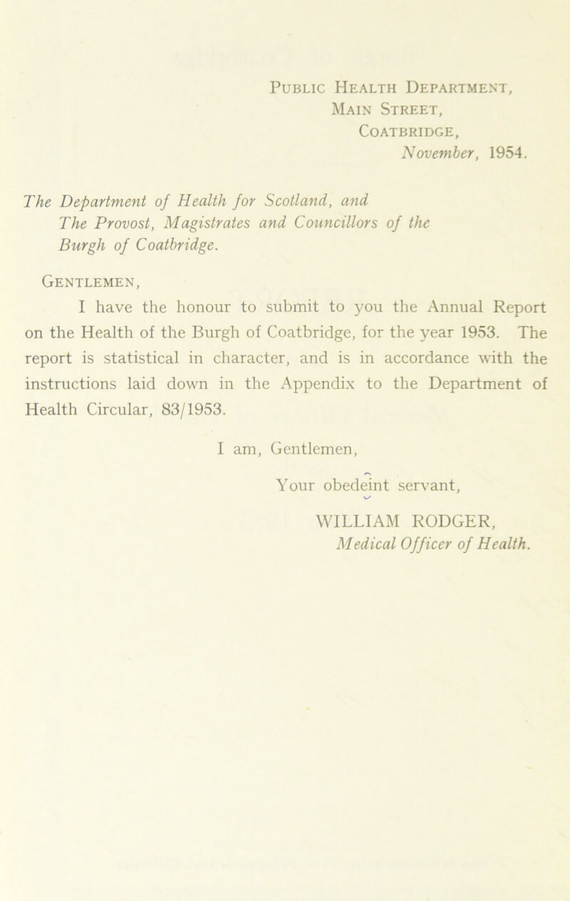 Public Health Department, Main Street, Coatbridge, November, 1954. The Department of Health for Scotland, and The Provost, Magistrates and Councillors of the Burgh of Coatbridge. Gentlemen, I have the honour to submit to you the Annual Report on the Health of the Burgh of Coatbridge, for the year 1953. The report is statistical in character, and is in accordance with the instructions laid down in the Appendix to the Department of Health Circular, 83/1953. I am, Gentlemen, Your obedeint servant, WILLIAM RODGER, Medical Officer of Health.