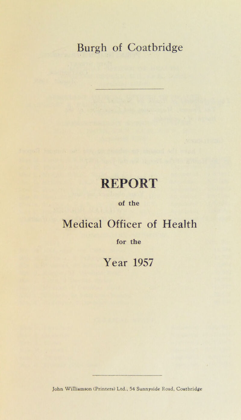 Burgh of Coatbridge REPORT of the Medical Officer of Health for the Year 1957 John Williamson (Printers) Ltd., 54 Sunnyside Road, Coatbridge