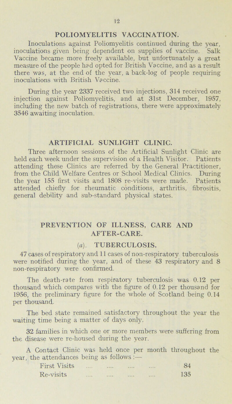 POLIOMYELITIS VACCINATION. Inoculations against Poliomyelitis continued during the year, inoculations given being dependent on supplies of vaccine. Salk Vaccine became more freely available, but unfortunately a great measure of the people had opted for British Vaccine, and as a result there was, at the end of the year, a back-log of people requiring inoculations with British Vaccine. During the year 2337 received two injections, 314 received one injection against Poliomyelitis, and at 31st December, 1957, including the new batch of registrations, there were approximately 3546 awaiting inoculation. ARTIFICIAL SUNLIGHT CLINIC. Three afternoon sessions of the Artificial Sunlight Clinic are held each week under the supervision of a Health Visitor. Patients attending these Clinics are referred by the General Practitioner, from the Child Welfare Centres or School Medical Clinics. During the year 155 first visits and 1808 re-visits were made. Patients attended chiefly for rheumatic conditions, arthritis, fibrositis, general debility and sub-standard physical states. PREVENTION OF ILLNESS, CARE AND AFTER-CARE. (a). TUBERCULOSIS. 47 cases of respiratory and 11 cases of non-respiratory tuberculosis were notified during the year, and of these 43 respiratory and 8 non-respiratory were confirmed. The death-rate from respiratory tuberculosis was 0.12 per thousand which compares with the figure of 0.12 per thousand for 1956, the preliminary figure for the whole of Scotland being 0.14 per thousand. The bed state remained satisfactory throughout the year the waiting time being a matter of days only. 32 families in which one or more members were suffering from the disease were re-housed during the year. A Contact Clinic was held once per month throughout the year, the attendances being as follows:— First Visits 84 Re-visits 135