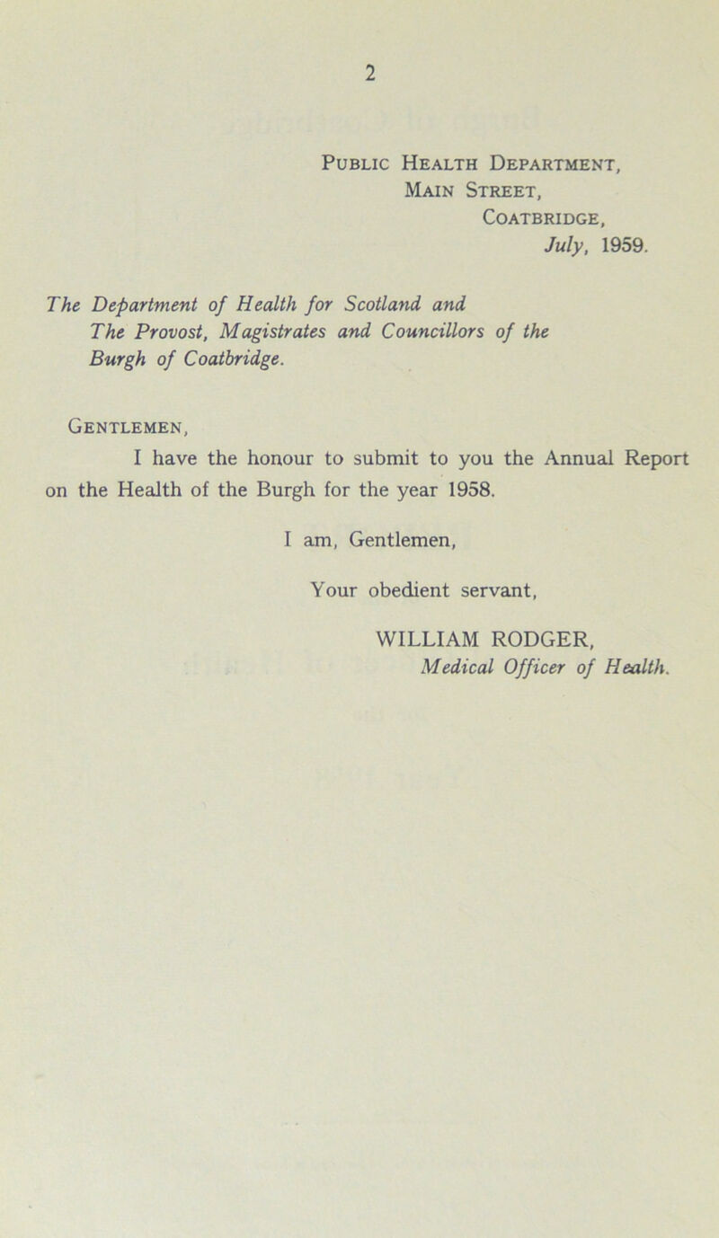 Public Health Department, Main Street, Coatbridge, July, 1959. The Department of Health for Scotland and The Provost, Magistrates and Councillors of the Burgh of Coatbridge. Gentlemen, I have the honour to submit to you the Annual Report on the Health of the Burgh for the year 1958. I am, Gentlemen, Your obedient servant, WILLIAM RODGER, Medical Officer of Health.