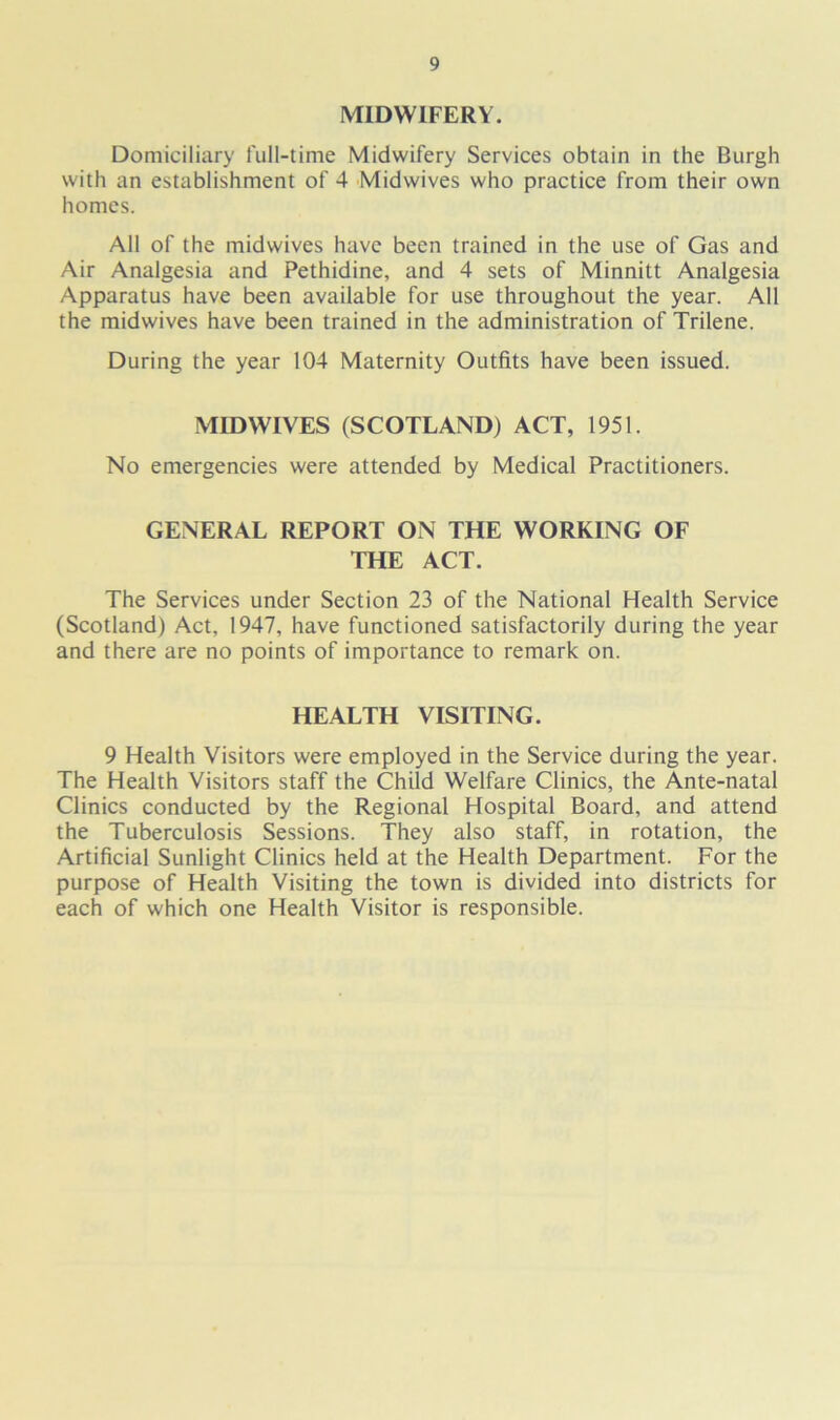MIDWIFERY. Domiciliary full-time Midwifery Services obtain in the Burgh with an establishment of 4 Midwives who practice from their own homes. All of the midwives have been trained in the use of Gas and Air Analgesia and Pethidine, and 4 sets of Minnitt Analgesia Apparatus have been available for use throughout the year. All the midwives have been trained in the administration of Trilene. During the year 104 Maternity Outfits have been issued. MIDWIVES (SCOTLAND) ACT, 1951. No emergencies were attended by Medical Practitioners. GENERAL REPORT ON THE WORKING OF THE ACT. The Services under Section 23 of the National Health Service (Scotland) Act, 1947, have functioned satisfactorily during the year and there are no points of importance to remark on. HEALTH VISITING. 9 Health Visitors were employed in the Service during the year. The Health Visitors staff the Child Welfare Clinics, the Ante-natal Clinics conducted by the Regional Hospital Board, and attend the Tuberculosis Sessions. They also staff, in rotation, the Artificial Sunlight Clinics held at the Health Department. For the purpose of Health Visiting the town is divided into districts for each of which one Health Visitor is responsible.