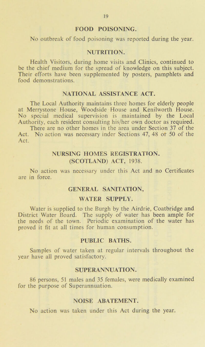 FOOD POISONING. No outbreak of food poisoning was reported during the year. NUTRITION. Health Visitors, during home visits and Clinics, continued to be the chief medium for the spread of knowledge on this subject. Their efforts have been supplemented by posters, pamphlets and food demonstrations. NATIONAL ASSISTANCE ACT. The Local Authority maintains three homes for elderly people at Merrystone House, Woodside House and Kenilworth House. No special medical supervision is maintained by the Local Authority, each resident consulting his/her own doctor as required. There are no other homes in the area under Section 37 of the Act. No action was necessary inder Sections 47, 48 of 50 of the Act. NURSING HOMES REGISTRATION. (SCOTLAND) ACT, 1938. No action was necessary under this Act and no Certificates are in force. GENERAL SANITATION, WATER SUPPLY. Water is supplied to the Burgh by the Airdrie, Coatbridge and District Water Board. The supply of water has been ample for the needs of the town. Periodic examination of the water has proved it fit at all times for human consumption. PUBLIC BATHS. Samples of water taken at regular intervals throughout the year have all proved satisfactory. SUPERANNUATION. 86 persons, 51 males and 35 females, were medically examined for the purpose of Superannuation. NOISE ABATEMENT. No action was taken under this Act during the year.