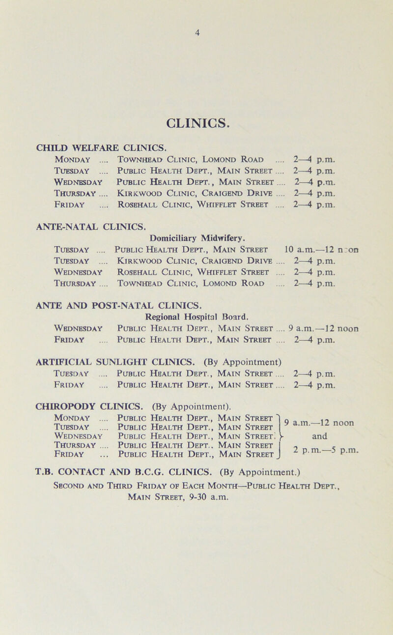 CLINICS. CHILD WELFARE CLINICS. Monday Tubsday Wbdnbsday Thursday .. Friday Townhead Clinic, Lomond Road Public Health Dept., Main Street ... Public Health Dept. , Main Street .... Kirkwood Clinic, Craigend Drive .... Rosehall Clinic, Whifflet Street .... 2—4 p.ra. 2—4 p.m. 2—4 p.m. 2—4 p.m. 2—4 p.m. ANTE-NATAL CLINICS. Tuesday .... Tuesday .... Wednesday Thursday .... Domiciliary Midwifery. Public Health Dept., Main Street 10 a.m.—12 n:on Kirkwood Clinic, Craigend Drive .... 2—4 p.m. Rosehall Clinic, Whifflet Street .... 2—4 p.m. Townhead Clinic, Lomond Road .... 2—4 p.m. ANTE AND POST-NATAL CLINICS. Regional Hospital Board. Wednesday Public Health Dept., Main Strebt .... 9 a.m.—12 noon Friday .... Public Health Dept., Main Street .... 2—4 p.m. ARTIFICIAL SUNLIGHT CLINICS. (By Appointment) Tuesday .... Public Health Dept., Main Street .... 2—4 p.m. Friday .... Public Health Dept., Main Street . .. 2—4 p.m. CHIROPODY CLINICS. (By Appointment). Monday Tuesday Wednesday Thursday Friday Public Health Dept., Main Street 1 Public Health Dept., Main Street Public Health Dept., Main Street! ) Public Health Dept.. Main Street I Public Health Dept., Main Street J 9 a.m.—-12 noon and 2 p.m.—5 p.m. T.B. CONTACT AND B.C.G. CLINICS. (By Appointment.) Sbcond and Third Friday of Each Month—Public Health Dept., Main Street, 9-30 a.m.