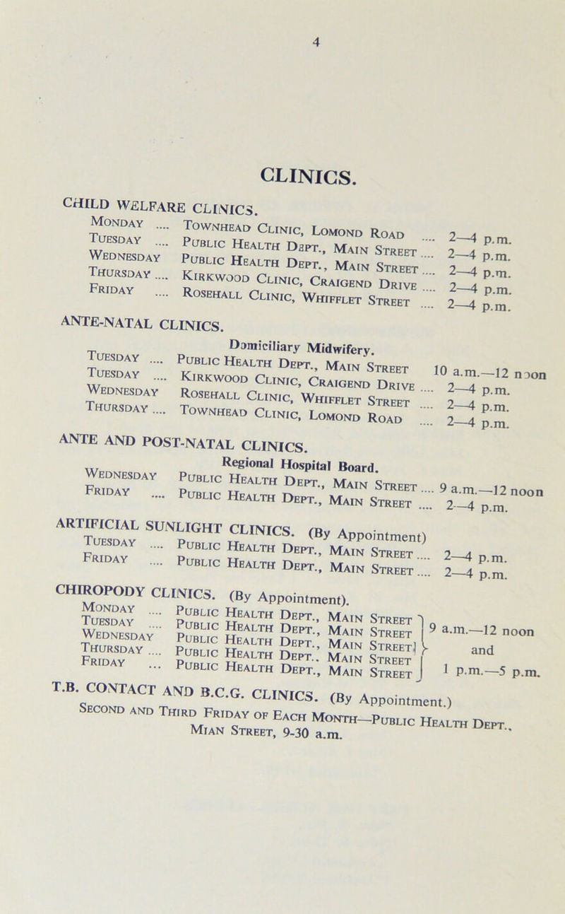 CLINICS. CHILD WELFARE CLINICS. Monday Tuesday Wednesday Thursday .... Friday Townhead Clinic, Lomond Road Public Health Dept., Main Street Public Health Dept., Main Street Kirkwood Clinic, Craigend Drive Rosehall Clinic, Whifflet Street ANTE-NATAL CLINICS. Domiciliary Midwifery. Public Health Dept., Main Street Kirkwood Clinic, Craigend Drive Rosehall Clinic, Whifflet Street Townhead Clinic, Lomond Road Tuesday .... Tuesday Wednesday Thursday ... 2—4 p. m. 2—4 p.m. 2—4 p.m. 2—4 p.m. 2—4 p.m. 10 a.m.—12 noon 2—4 p. m. 2—4 p.m. 2—4 p.m. 9 a.m.—12 noon 2—4 p.m. ANTE AND POST-NATAL CLINICS. Regional Hospital Board. ST J0* »-*. MX» Street ... ™ Y P('c Hbeu Dept., Main Street .... ARTIFICIAL SUNLIGHT CLINICS iru a Tufsdav d Dues. (By Appointment) ST?  p C 2EALTH Dept” Main Street .... 2-4 p m ... Public Health Dept., Main Street.... 2—4 p.m CHIROPODY CLINICS. (By Appointment). Monday rr. . — ' Monday Tuesday Wednesday Thursday .. Friday Public Health Dept., Main Strfft 1 Public Health Dept., Main Street ] 9 a.m.—12 noon Public Health Dept., Main Strfft) l . Public Health Dept.. Main Stoeet I ^ Public Health Dept., Main Street I 1 P-m.—5 p.m. ^SECo^r0 B'C-G- CL,N,CS- <By Appointment.) anp T„,ro Fr,dav op Each Monto-Pubuc Health Dept Mian Street, 9-30 a.m.