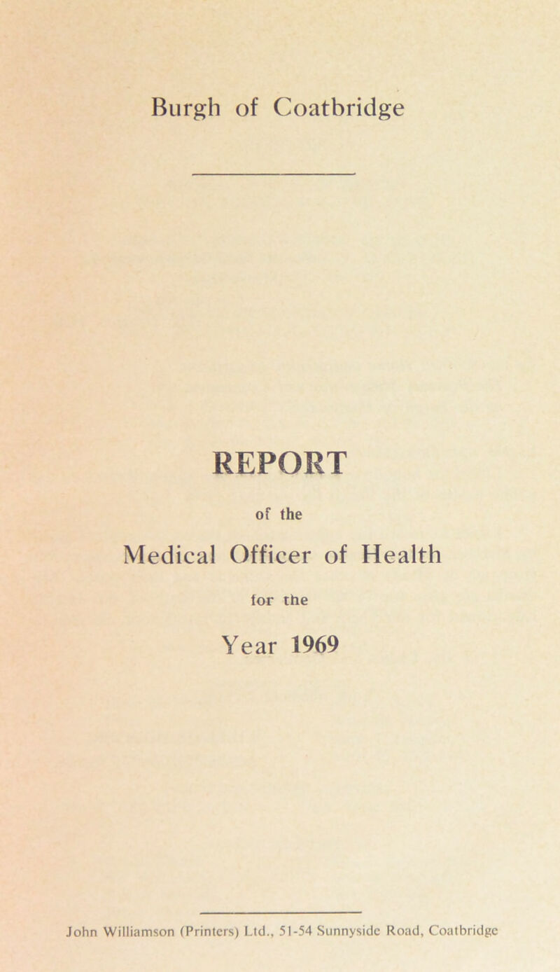 Burgh of Coatbridge REPORT of the Medical Officer of Health tor the Year 1969 John Williamson (Printers) Ltd., 51-54 Sunnyside Road, Coatbridge