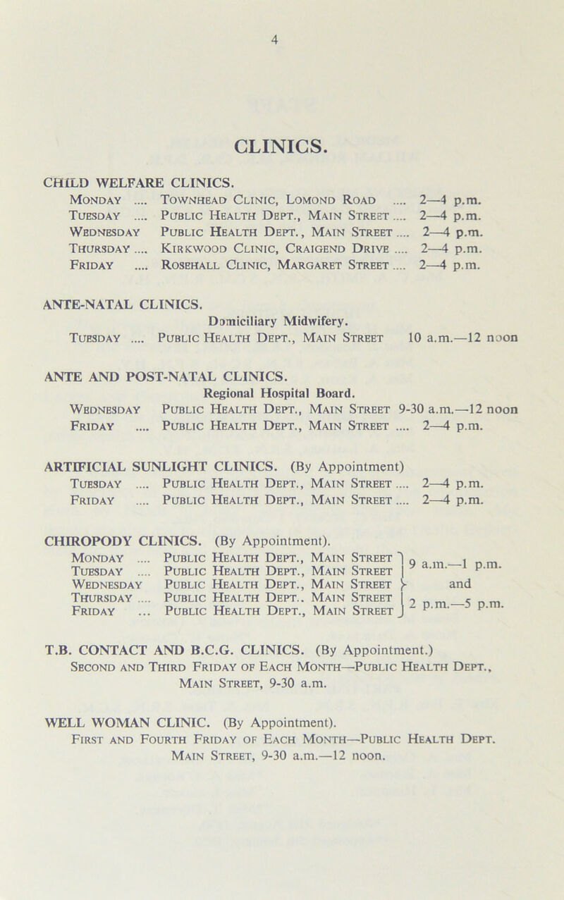 CLINICS. CHILD WELFARE CLINICS. Monday .... Townhead Clinic, Lomond Road .... Tuesday .... Public Health Dept., Main Street .... Wednesday Public Health Dept. , Main Street .... Thursday .... Kirkwood Clinic, Craigend Drive .... Friday .... Rosehall Clinic, Margaret Street .... 2—4 p.m. 2—4 p.m. 2—4 p.m. 2—4 p.m. 2—4 p.m. ANTE-NATAL CLINICS. Domiciliary Midwifery. Tuesday .... Public Health Dept., Main Street 10 a.m.—12 noon ANTE AND POST-NATAL CLINICS. Regional Hospital Board. Wednesday Public Health Dept., Main Street 9-30 a.m.—12 noon Friday .... Public Health Dept., Main Street .... 2—4 p.m. ARTIFICIAL SUNLIGHT CLINICS. (By Appointment) Tuesday .... Public Health Dept,, Main Street.... 2—4 p.m. Friday .... Public Health Dept., Main Street .... 2—4 p.m. CHIROPODY CLINICS. (By Appointment). Monday .... Public Health Dept., Main Street , Tuesday .... Public Health Dept., Main Street | ‘ ' p' ' Wednesday Public Health Dept., Main Street }■ and Thursday .... Public Health Dept.. Main Street I 9 <- Friday ... Public Health Dept., Main Street J “ p‘ ' p' ' T.B. CONTACT AND B.C.G. CLINICS. (By Appointment.) Second and Third Friday of Each Month—Public Health Dept., Main Street, 9-30 a.m. WELL WOMAN CLINIC. (By Appointment). First and Fourth Friday of Each Month—Public Health Dept. Main Street, 9-30 a.m.—12 noon.