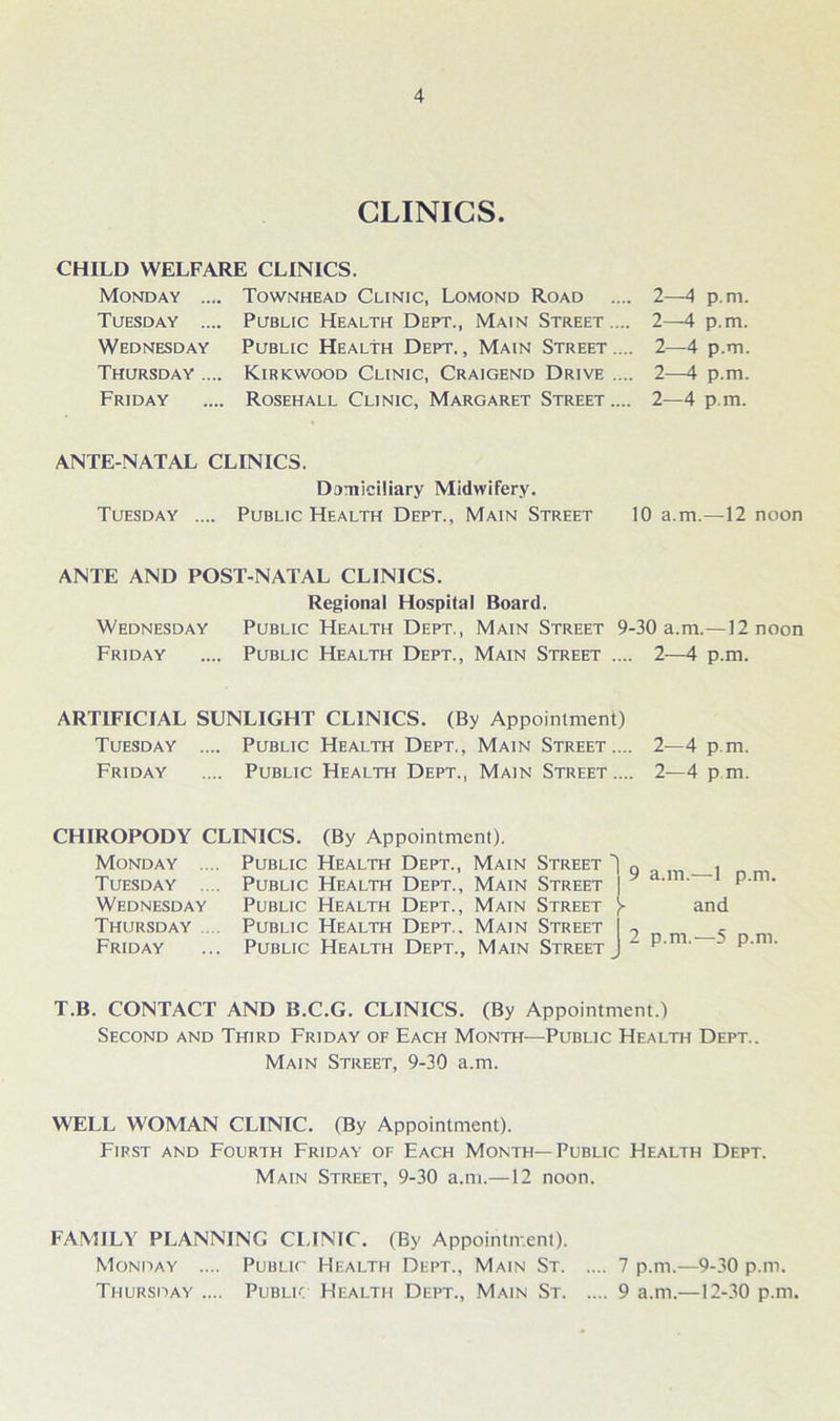 CLINICS. CHILD WELFARE CLINICS. Monday .... Tuesday .... Wednesday Thursday .... Friday Townhead Clinic, Lomond Road Public Health Dept., Main Street .... Public Health Dept. , Main Street .... Kirkwood Clinic, Craigend Drive .... Rosehall Clinic, Margaret Street .... 2—4 p.rn. 2—4 p.m. 2—4 p.m. 2—4 p.m. 2—4 p.m. ANTE NATAL CLINICS. Domiciliary Midwifery. Tuesday .... Public Health Dept., Main Street 10 a.m.—12 noon ANTE AND POST-NATAL CLINICS. Regional Hospital Board. Wednesday Public Health Dept., Main Street 9-30 a.m.—12 noon Friday .... Public Health Dept., Main Street .... 2—4 p.m. ARTIFICIAL SUNLIGHT CLINICS. (By Appointment) Tuesday .... Public Health Dept., Main Street.... 2—4 p.m. Friday .... Public Health Dept., Main Street.... 2—4 pm. CHIROPODY CLINICS. (By Appointment). Monday Tuesday Wednesday Thursday Friday Public Health Dept., Main Street ) „ Public Health Dept., Main Street | Public Health Dept., Main Street )~ Public Health Dept.. Main Street I 7 Public Health Dept., Main Street J “ a.m.—1 p.m. and p.m.—5 p.m. T.B. CONTACT AND B.C.G. CLINICS. (By Appointment.) Second and Third Friday of Each Month—Public Health Dept.. Main Street, 9-30 a.m. WELL WOMAN CLINIC. (By Appointment). First and Fourth Friday of Each Month—Public Health Dept. Main Street, 9-30 a.m.—12 noon. FAMILY PLANNING CLINIC. (By Appointment). Monday .... Public Health Dept., Main St 7 p.m.—9-30 p.m. Thursday .... Public Health Dept., Main St 9 a.m.—12-30 p.m.