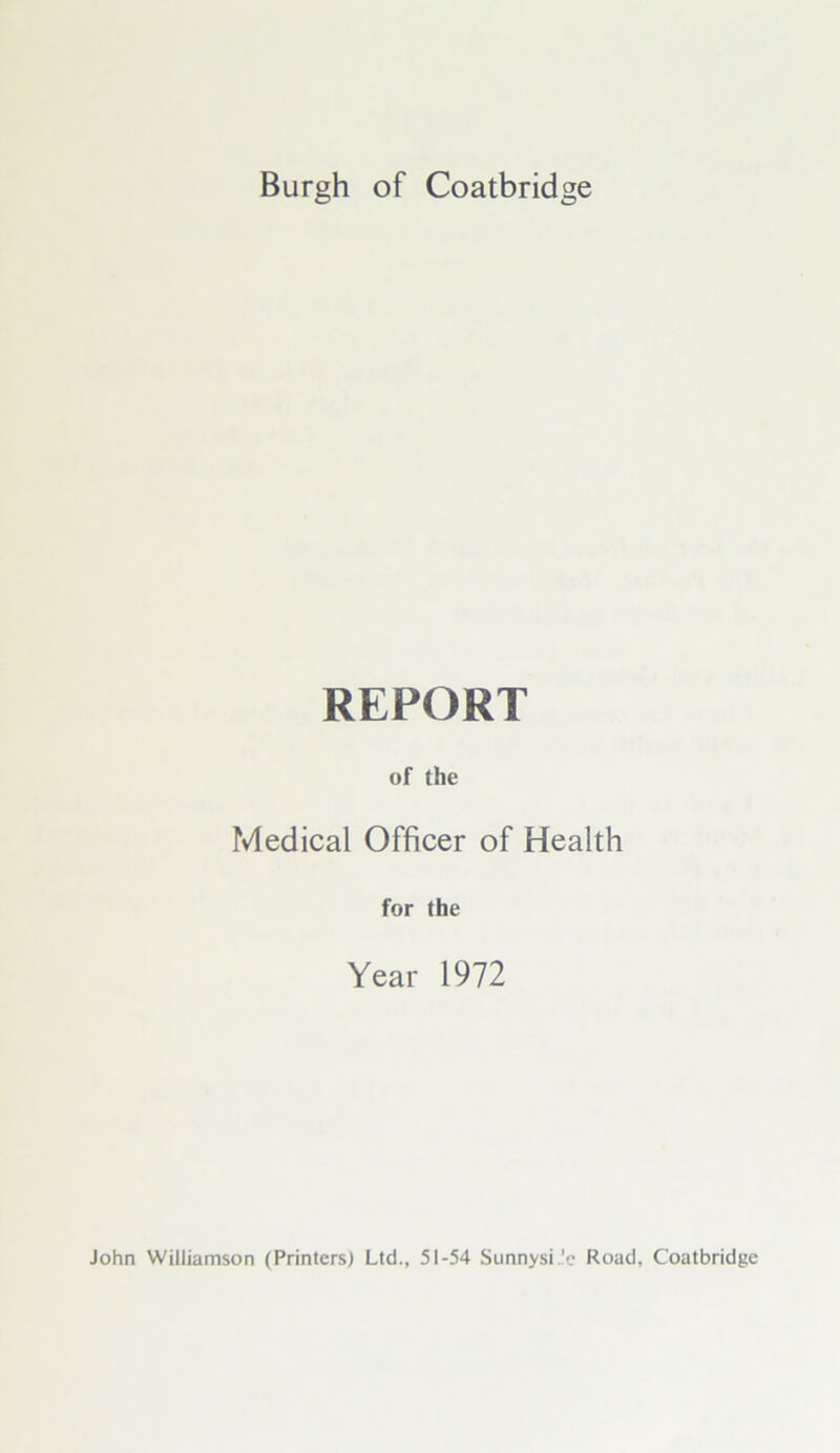 Burgh of Coatbridge REPORT of the Medical Officer of Health for the Year 1972 John Williamson (Printers) Ltd., 51-54 Sunnysi.'e Road, Coatbridge