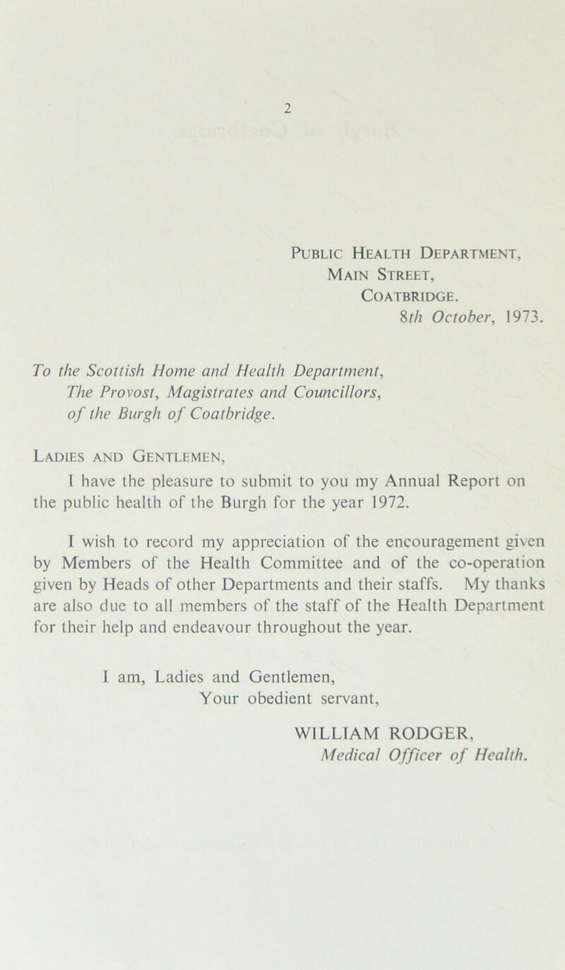 Public Health Department, Main Street, Coatbridge. 8th October, 1973. To the Scottish Home and Health Department, The Provost, Magistrates and Councillors, of the Burgh of Coatbridge. Ladies and Gentlemen, I have the pleasure to submit to you my Annual Report on the public health of the Burgh for the year 1972. I wish to record my appreciation of the encouragement given by Members of the Health Committee and of the co-operation given by Heads of other Departments and their staffs. My thanks are also due to all members of the staff of the Health Department for their help and endeavour throughout the year. I am. Ladies and Gentlemen, Your obedient servant, WILLIAM RODGER. Medical Officer of Health.