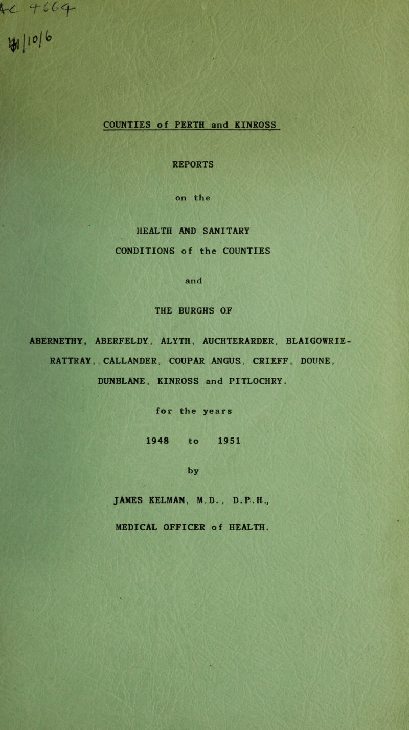 \rC cfC(-^ COUNTIES of PERTH and KINROSS REPORTS on the HEALTH AND SANITARY CONDITIONS of the COUNTIES and THE BURGHS OP ABERNETHY, ABERFELDY, ALYTH, AUCHTERARDER, BLAIGOWRIE- RATTRAY, CALLANDER, COUPAR ANGUS, CRIEFF, DOUNE, DUNBLANE, KINROSS and PITLOCHRY. for the years 1948 to 1951 by JAMES KELMAN, M.D., D.P.H., MEDICAL OFFICER of HEALTH