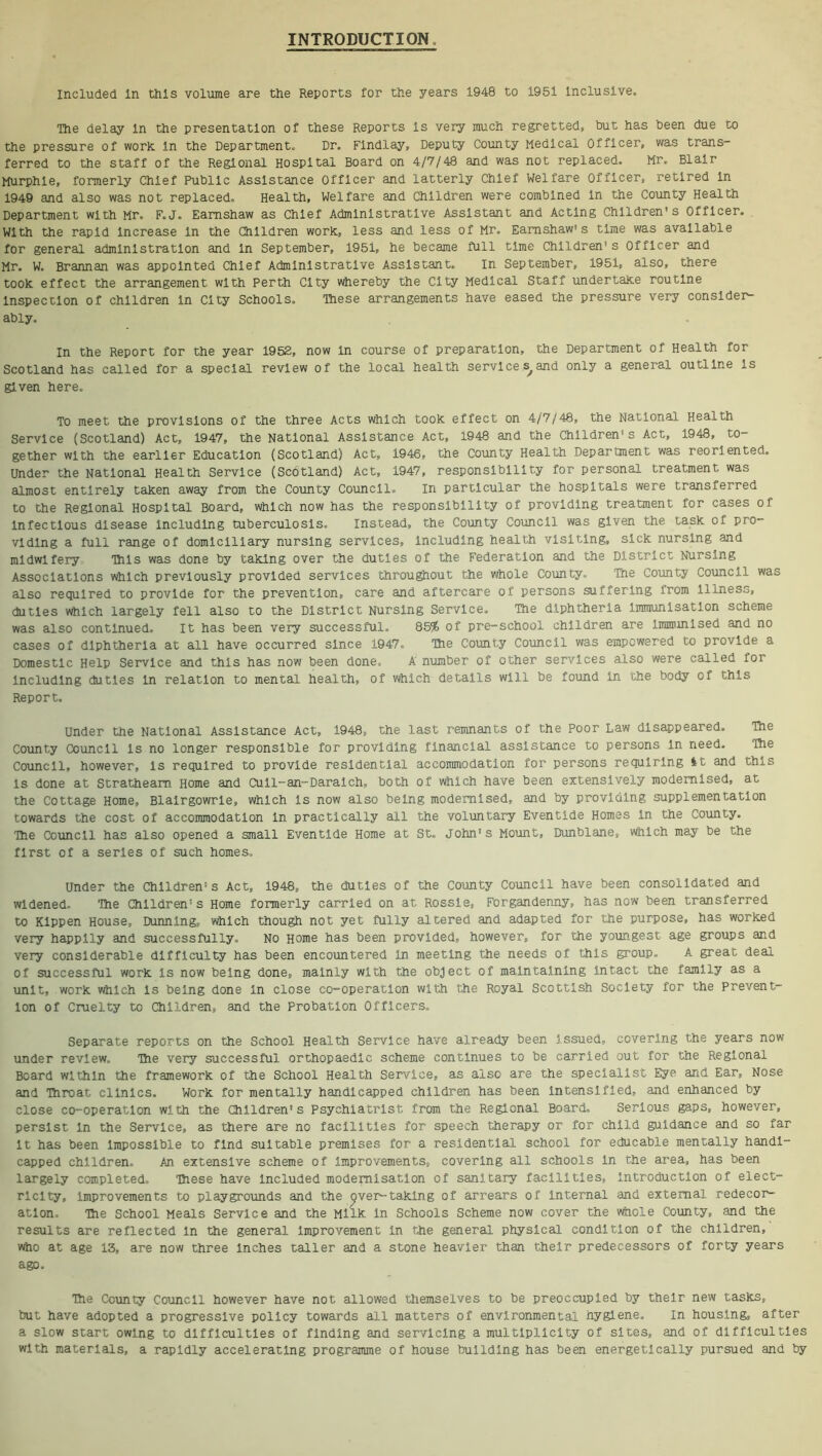 INTRODUCTION. Included In this volume are the Reports for the years 1948 to 1951 inclusive- The delay in the presentation of these Reports is very much regretted, hut has been due to the pressure of work, in the Department. Dr. Findlay, Deputy County Medical Officer, was trans- ferred to the staff of the Regional Hospital Board on 4/7/48 and was not replaced. Mr. Blair Murphle, formerly Chief Public Assistance Officer and latterly Chief Welfare Officer, retired in 1949 and also was not replaced. Health, Welfare and Children were combined in the County Health Department with Mr. F.J. Eamshaw as Chief Administrative Assistant and Acting Children's Officer. With the rapid increase in the Children work, less and less of Mr. Eamshaw1 s time was available for general administration and in September, 1951, he became full time Children's Officer and Mr. W. Brannan was appointed Chief Administrative Assistant. In September, 1951, also, there took effect the arrangement with Perth City whereby the City Medical Staff undertake routine inspection of children in City Schools. These arrangements have eased the pressure very consider ably. In the Report for the year 1952, now in course of preparation, the Department of Health for Scotland has called for a special review of the local health services^and only a general outline is given here. To meet the provisions of the three Acts which took effect on 4/7/48, the National Health Service (Scotland) Act, 1947, the National Assistance Act, 1948 and the Children's Act, 1948, to- gether with the earlier Education (Scotland) Act, 1946, the County Health Department was reoriented. Under the National Health Service (Scotland) Act, 1947, responsibility for personal treatment was almost entirely taken away from the County Council. In particular the hospitals were transferred to the Regional Hospital Board, which now has the responsibility of providing treatment for cases of infectious disease including tuberculosis. Instead, the County Council was given the task of pro- viding a full range of domiciliary nursing services, Including health visiting, sick nursing and midwifery This was done by taking over the duties of the Federation and the District Nursing Associations which previously provided services throughout the whole County. Tne County Council was also required to provide for the prevention, care and aftercare of persons suffering from illness, duties which largely fell also to the District Nursing Service. The diphtheria immunisation scheme was also continued. It has been very successful. 85% of pre-school children are Immunised and no cases of diphtheria at all have occurred since 1947, The County Council was empowered to provide a Domestic Help Service and this has now been done, A number of other services also were called for including duties in relation to mental health, of which details will be found in the body of this Report. Under the National Assistance Act, 1948, the last remnants of the Poor Law disappeared. The County Council is no longer responsible for providing financial assistance to persons in need. The Council, however, is required to provide residential accommodation for persons requiring tt and this is done at Stratheam Home and Cull--an--Daralch, both of which have been extensively modernised, at the Cottage Home, Blairgowrie, which is now also being modernised, and by providing supplementation towards the cost of accommodation In practically all the voluntary Eventide Homes In the County. The Council has also opened a small Eventide Home at St. John's Mount, Dunblane, which may be the first of a series of such homes. Under the Children's Act, 1948, the duties of the County Council have been consolidated and widened. The Children's Home formerly carried on at Rossle, Forgandenny, has now been transferred to KIppen House, Dunning, which though not yet fully altered and adapted for the purpose, has worked very happily and successfully. No Home has been provided, however, for the youngest age groups and very considerable difficulty has been encountered in meeting the needs of this group. A great deal of successful work is now being done, mainly with the object of maintaining intact the family as a unit, work which is being done in close co-operation with the Royal Scottish Society for the prevent- ion of Cruelty to Children, and the Probation Officers. Separate reports on the School Health Service have already been issued, covering the years now under review. The very successful orthopaedic scheme continues to be carried out for the Regional Board within the framework of the School Health Service, as also are the specialist Eye and Ear, Nose and Throat clinics. Work for mentally handicapped children has been intensified, and enhanced by close co-operation with the Children's Psychiatrist from the Regional Board. Serious gaps, however, persist in the Service, as there are no facilities for speech therapy or for child guidance and so far it has been impossible to find suitable premises for a residential school for educable mentally handi- capped children. An. extensive scheme of improvements, covering all schools in the area, has been largely completed. These have Included modernisation of sanitary facilities, introduction of elect- ricity, improvements to playgrounds and the cjver--taking of arrears of internal and external redecor- atlon. The School Meals Service and the Milk in Schools Scheme now cover the whole County, and the results are reflected in the general Improvement In the general physical condition of the children, who at age 13, are now three Inches taller and a stone heavier than their predecessors of forty years ago. The County Council however have not allowed themselves to be preoccupied by their new tasks, but have adopted a progressive policy towards all matters of environmental hygiene. In housing, after a slow start owing to difficulties of finding and servicing a multiplicity of sites, and of difficulties with materials, a rapidly accelerating programme of house building has been energetically pursued and by