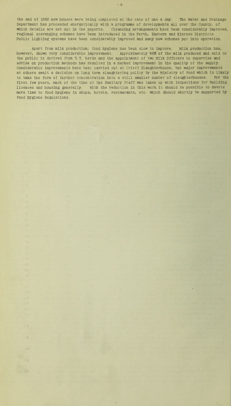 -4- the end of 1952 new houses were being completed at the rate of one a day, The Water and Drainage Department has proceeded energetically with a programme of developments all over the County, of which details are set out in the Reports. Cleansing arrangements have been considerably improved, regional scavenging schemes have been introduced in the Perth, Eastern and Kinross Districts Public lighting systems have been considerably improved and many new schemes put into operation. Apart from milk production, food hygiene has been slow to improve. Milk production has, however, shown very considerable improvement. Approximately 95% of the milk produced and sold to the public is derived from T. T, herds and the appointment of two Milk Officers to supervise and advise on production methods has resulted in a marked improvement in the quality of the supply. Considerable improvements have been carried out at Crieff Slaughterhouse, but major improvements at others await a decision on long term slaughtering policy by the Ministry of Food which is likely to take the form of further concentration into a still smaller number of slaughterhouses For the first few years, much of the time of the Sanitary Staff was taken up with inspections for building licences and housing generally With the reduction in this work it should be possible to devote more time to food hygiene in shops, hotels, restaurants, etc which should shortly be supported by Food Hygiene Regulations
