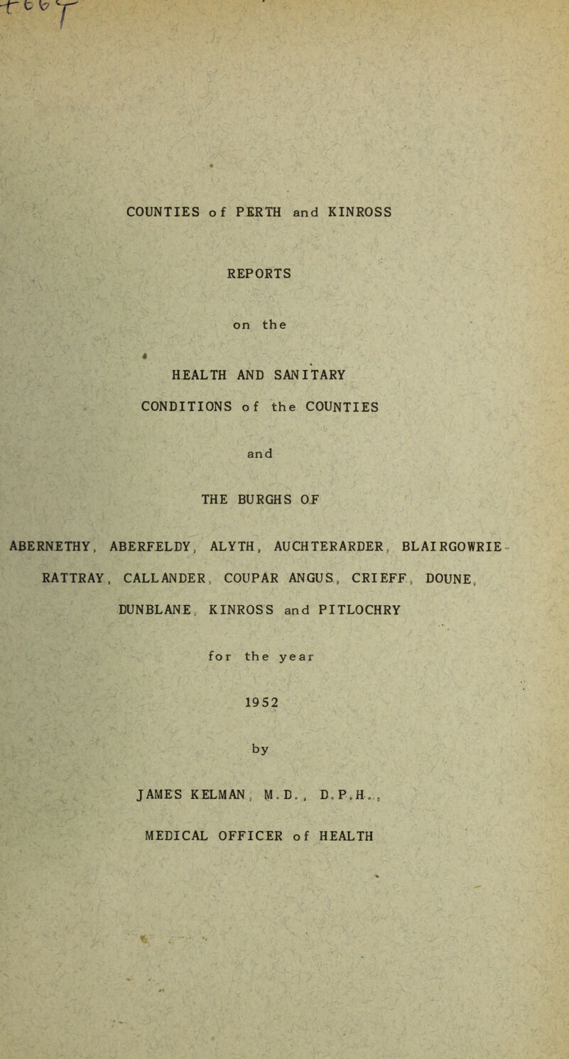 _r r COUNTIES of PERTH and KINROSS REPORTS on the HEALTH AND SANITARY CONDITIONS of the COUNTIES and THE BURGHS OF ABERNETHY, ABERFELDY, ALYTH, AUCHTERARDER, BLAIRGOWRIE RATTRAY, CALLANDER, COUPAR ANGUS, CRIEFF, DOUNE, DUNBLANE, KINROSS and PITLOCHRY for the year 1952 by JAMES KELMAN, M.D., D.P.H., MEDICAL OFFICER of HEALTH