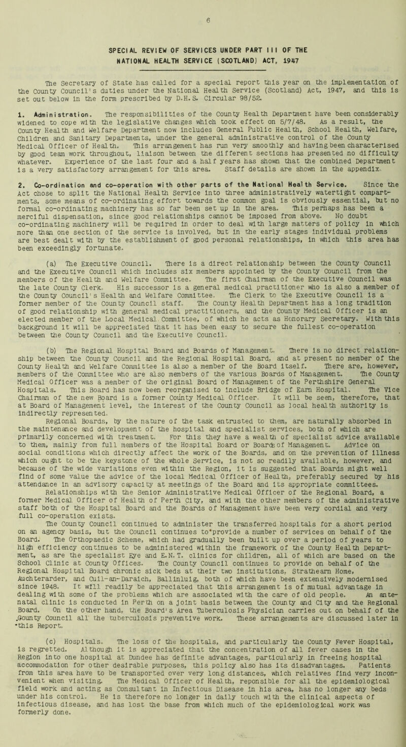 SPECIAL REVIEW OF SERVICES UNDER PART I I I OF THE NATIONAL HEALTH SERVICE (SCOTLAND) ACT, 1947 The Secretary of state has called for a special report this year on the Implementation of the County Council's duties under the National Health Service (Scotland) Act, 1947, and this Is set out below In the form prescribed by D-H. S. Circular 98/52. 1. Administration. The responsibilities of the County Health Department have been considerably widened to cope with the legislative changes which took, effect on 5/7/48. As a result, the County Health and Welfare Department now Includes General Public Health, School Health, Welfare, Children and Sanitary Departments, under the general administrative control of the County Medical Officer of Health. Tills arrangement has run very smoothly and having been characterised by good team work throughout, liaison between the different sections has presented no difficulty whatever. Experience of the last four and a half years has shown that the combined Department Isa very satisfactory arrangement for this area. Staff details are shown In the appendix, 2. Co-ordination and co-operation with other parts of the National Health Service. Since the Act chose to split the National Health Service Into three administratively watertight compart- ments, some means of co-ordinating effort towards the common goal is obviously essential, but no formal co-ordinating machinery has so far been set up In the area. This perhaps has been a merciful dispensation, since good relationships cannot be Imposed from above. No doubt co-ordinating machinery will be required In order to deal with large matters of policy In which more than one section of the service is involved, but in the early stages Individual problems are best dealt with by the establishment of good personal relationships, In which this area has been exceedingly fortunate. (a) The Executive Council. There Is a direct relationship between the County Council and the Executive Council which includes six members appointed by the County Council from the members of the Health and Welfare Committee. The first Chairman of the Executive Council was the late County Clerk. His successor is a general medical practitioner who Is also a member of the County Council's Health and Welfare Committee, The Clerk to the Executive Council Is a former member of the County Council staff. The County Health Department has a long tradition of good relationship with general medical practitioners, and the County Medical Officer Is an elected member of the Local Medical Committee, of which he acts as Honorary Secretary. With this background It will be appreciated that it has been easy to secure the fullest co-operation between the County Council and the Executive Council. (b) The Regional Hospital Board and Boards of Management. There Is no direct relation- ship between the County Council and the Regional Hospital Board, and at present no member of the County Health and Welfare Committee Is also a member of the Board Itself. There are, however, members of the Committee who are also members of the various Boards of Management. The County Medical Officer was a member of the original Board of Management of the Perthshire General Hospitals. This Board has now been reorganised to include Bridge of Earn Hospital, The Vice Chairman of the new Bqard is a former County Medical Officer It will be seen, therefore, that at Board of Management level, the Interest of the County Council as local health authority Is indirectly represented Regional Boards, by the nature of the task entrusted to them, are naturally absorbed In the maintenance and development of the hospital and specialist services, both of which are primarily concerned with treatment. For this they have a wealth of specialist advice available to them, mainly from full members of the Hospital Board or Boards of Management. Advice on social conditions which directly affect the work of the Boards, and on the prevention of Illness which ought to be the keystone of the whole Service, Is not so readily available, however, and because of the wide variations even within the Region, It is suggested that Boards might well find of some value the advice of the local Medical Officer of Health, preferably secured by his attendance in an advisory capacity at meetings of the Board and Its appropriate committees. Relationships with the Senior Administrative Medical Officer of the Regional Board, a former Medical. Officer of Health of Perth City, and with the other members of the administrative staff both of the Hospital Board and the Boards of Management have been very cordial and very full co-operation exists. The County Council continued to administer the transferred hospitals for a short period on an agency basis, but the Council continues to*provide a number of services on behalf of the Board. The Orthopaedic Scheme, which had gradually been built up over a period of years to high efficiency continues to be administered within the framework of the County Health Depart- ment, as are the specialist Eye and E.N, T. clinics for children, all of which are based on the School Clinic at County Offices. Hie County Council continues to provide on behalf of the Regional Hospital Board chronic sick beds at their two institutions, Stratheam Home, Auchterarder, and Cull-an-Daralch, Balllnlulg, both of which have been extensively modernised since 1948, It will readily be appreciated that this arrangement Is of mutual advantage In dealing with some of the problems which are associated with the care of old people. An ante- natal clinic Is conducted in Perth on a Joint basis between the County and City and the Regional Board. On the other hand, the Board's Area Tuberculosis Physician carries out on behalf of the .Gounty Council all the tuberculosis preventive work. These arrangements are discussed later In •this Report, (c) Hospitals. The loss of the hospitals, and particularly the County Fever Hospital, Is regretted. Although It Is appreciated that the concentration of all fever cases In the Region Into one hospital at Dundee has definite advantages, particularly In freeing hospital accommodation for other desirable purposes, this policy also has Its disadvantages. Patients from this area have to be transported over very long distances, which relatives find very Incon- venient when visiting. The Medical Officer of Health, reponslble for all the epidemiological field work and acting as Consultant in Infectious Disease In his area, has no longer any beds under his control. He Is therefore no longer In daily touch with the clinical aspects of Infectious disease, and has lost the base from which much of the epidemiological work was formerly done.