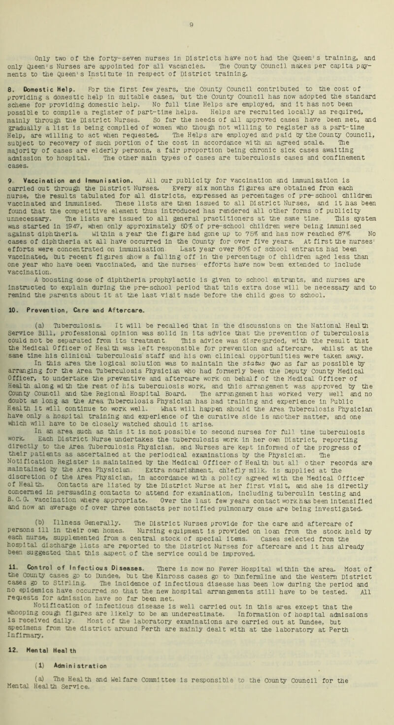 Only two of the forty-seven nurses In Districts have not had the Queen1 s training, and only Qpeen's Nurses are appointed for all vacancies. The County Council makes per capita pay- ments to the Queen's Institute In respect of District training. 8. Domestic Help. For the first few years, the County Council contributed to the cost of providing a domestic help in suitable cases, but the County Council has now adopted the standard scheme for providing domestic help. No full time Helps are employed, and It has not been possible to compile a register of part-time helps. Helps are recruited locally as required, mainly through the District Nurses. So far the needs of all approved cases have been met, and gradually a list is being compiled of women who though not willing to register as a part-time Help, are willing to act when requested. The Helps are employed and paid by the County Council, subject to recovery of such portion of the cost In accordance with an agreed scale. The majority of cases are elderly persons, a fair proportion being chronic sick cases awaiting admission to hospital. The other main types of cases are tuberculosis cases and confinement cases. 9 Vaccination and Immunisation. All our publicity for vaccination and Immunisation is carried out through the District Nurses. Every six months figures are obtained from each nurse, the results tabulated for all districts, expressed as percentages of pre-school children vaccinated and Immunised. These lists are then Issued to all District Nurses, and it has been found that the competitive element thus introduced has rendered all other forms of publicity unnecessary. The lists are Issued to all general practitioners at the same time This system was started in 1947, when only approximately 50% of pre-school children were being Immunised against diphtheria. Within a year the figure had gone up to 75% and has now reached 87% No cases of diphtheria at all have occurred in the County for over five years. At first the nurses-' efforts were concentrated on immunisation Last year over 80% of school entrants had been vaccinated, but recent figures show a falling off In the percentage of children aged less than one year who have oeen vaccinated, and the nurses efforts have now been extended to Include vaccination, A boosting dose of diphtheria prophylactic is given to school entrants, and nurses are instructed to explain during the pre-school period that this extra dose will be necessary and to remind the parents about It at the last visit made before the child goes to school. 10. Prevention, Care and Aftercare. (a) Tuberculosis, It will be recalled that in the discussions on the National Health Service Bill, professional opinion was solid in its advice that the prevention of tuberculosis could not be separated from Its treatment This advice was disregarded, with the result that the Medical Officer of Health was left responsible for prevention and aftercare, whilst at the same time his clinical tuberculosis staff and his own clinical opportunities were taken away. In this area the logical solution was to maintain the status quo as far as possible by arranging for the Area Tuberculosis Physician who had formerly been the Deputy County Medical Officer, to undertake the preventive and aftercare work on behalf of the Medical Officer of Health along with the rest of his tuberculosis work, and this arrangement was approved by the County Council and the Regional Hospital Board. The arrangement has worked very well and no doubt as long as the Area Tuberculosis Physician has had training and experience in Public Health It will continue to work well. What will happen should the Area Tuberculosis Physician have only a hospital training and experience of the curative side Is another matter, and one which will have to be closely watched should It arise. In an area such as this It Is not possible to second nurses for full time tuberculosis work Each District Nurse undertakes the tuberculosis work In her own District, reporting directly to the Area Tuberculosis Physician, and Nurses are kept Informed of the progress of their patients as ascertained at the periodical examinations by the Physician. The Notification Register is maintained by the Medical. Officer of Health but all other records are maintained by the Area Physician Extra nourishment, chiefly milk. Is supplied at the discretion of the Area Physician, in accordance with a policy agreed with the Medical Officer of Health. Contacts are listed by the District Nurse at her first visit, and she is directly concerned In persuading contacts to attend for examination, including tuberculin testing and B. C. G. vaccination where appropriate. Over the last few years contact workhas been intensified and now an average of over three contacts per notified pulmonary case are being investigated. (b) Illness Generally. The District Nurses provide for the care and aftercare of persons 111 In their own homes. Nursing equipment is provided on loan from the stock held by each nurse, supplemented from a central stock of special Items, Cases selected from the hospital discharge lists are reported to the District Nurses for aftercare and it has already been suggested that this aspect of the service could be improved, 11. Control of Infectious Diseases. There is now no Fever Hospital within the area. Most of the County cases go to Dundee, but the Kinross cases go to Dunfermline and the Western District cases go to Stirling. The Incidence of infectious disease has been low during the period and no epidemics have occurred so that the new hospital arrangements still have to be tested. All requests for admission have so far been met. Notification of infectious disease Is well carried out in this area except that the whooping cough figures are likely to be an underestimate. Information of hospital admissions Is received dally Most of the laboratory examinations are carried out at Dundee, but specimens from the district around Perth are mainly dealt with at the laboratory at Perth Infirmary. 12. Mental Health (1) Administration (a) The Health and Welfare Committee Is responsible to the County Council for the Mental Health Service.