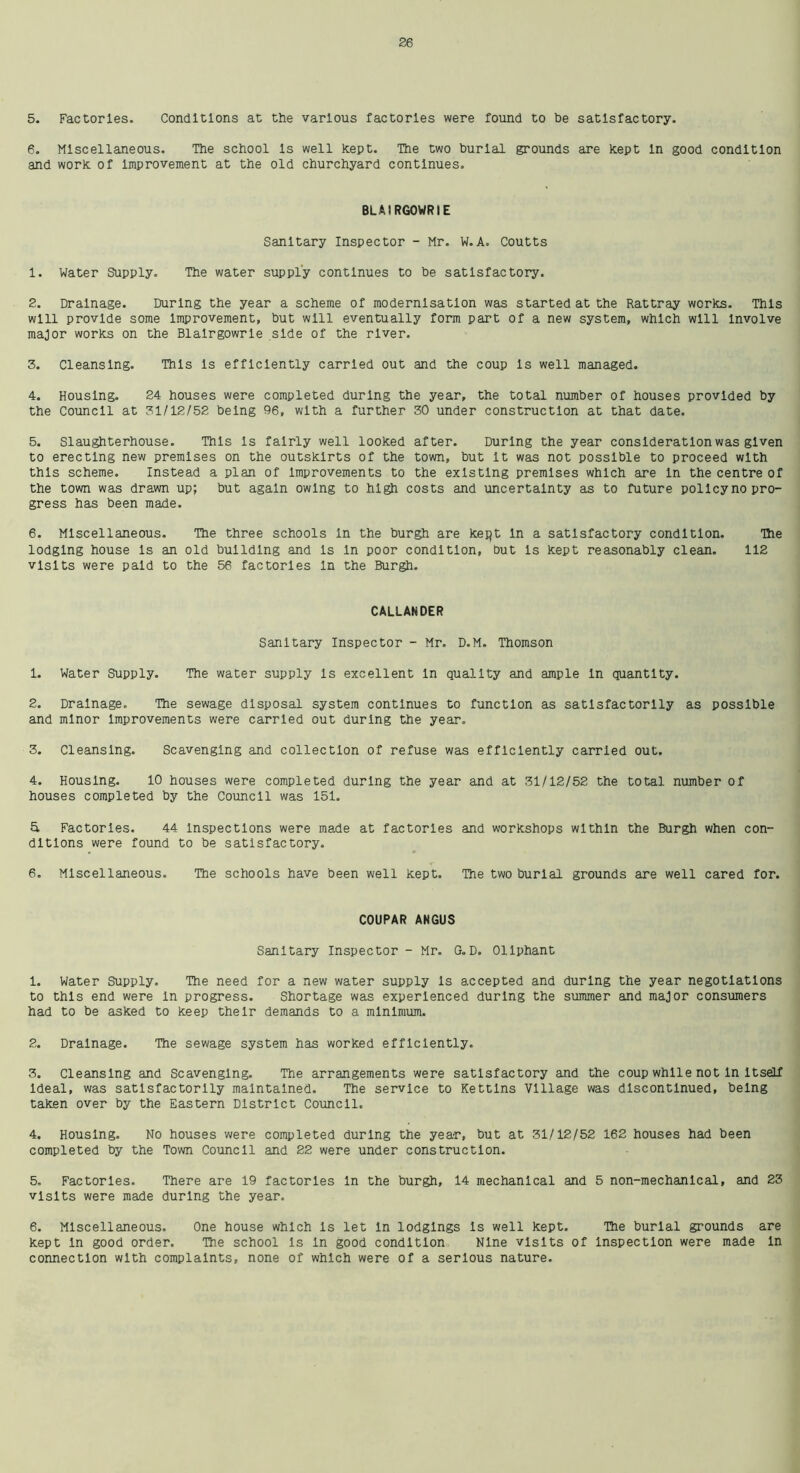 5. Factories. Conditions at the various factories were found to he satisfactory. 6. Miscellaneous. The school Is well kept. The two burial grounds are kept In good condition and work of Improvement at the old churchyard continues. BLAIRGOWRIE Sanitary Inspector - Mr. W.A. Coutts 1. Water Supply. The water supply continues to be satisfactory. 2. Drainage. During the year a scheme of modernisation was started at the Rattray works. This will provide some Improvement, but will eventually form part of a new system, which will Involve major works on the Blairgowrie side of the river. 3. Cleansing. This Is efficiently carried out and the coup Is well managed. 4. Housing. 24 houses were completed during the year, the total number of houses provided by the Council at 31/12/52 being 96, with a further 30 under construction at that date. 5. Slaughterhouse. This Is fairly well looked after. During the year consideration was given to erecting new premises on the outskirts of the town, but it was not possible to proceed with this scheme. Instead a plan of Improvements to the existing premises which are In the centre of the town was drawn up; but again owing to high costs and uncertainty as to future pollcyno pro- gress has been made. 6. Miscellaneous. The three schools In the burgh are kept In a satisfactory condition. The lodging house Is an old building and is In poor condition, but Is kept reasonably clean. 112 visits were paid to the 56 factories In the Burgh. CALLANDER Sanitary Inspector - Mr. D.M. Thomson 1. Water Supply. The water supply is excellent In quality and ample in quantity. 2. Drainage. The sewage disposal system continues to function as satisfactorily as possible and minor Improvements were carried out during the year. 3. Cleansing. Scavenging and collection of refuse was efficiently carried out. 4. Housing. 10 houses were completed during the year and at 31/12/52 the total number of houses completed by the Council was 151. & Factories. 44 inspections were made at factories and workshops within the Burgh when con- ditions were found to be satisfactory. 6. Miscellaneous. The schools have been well kept. The two burial grounds are well cared for. COUPAR ANGUS Sanitary Inspector - Mr. G.D. Ollphant 1. Water Supply. The need for a new water supply is accepted and during the year negotiations to this end were in progress. Shortage was experienced during the summer and major consumers had to be asked to keep their demands to a minimum. 2. Drainage. The sewage system has worked efficiently. 3. Cleansing and Scavenging. The arrangements were satisfactory and the coup while not In Itself Ideal, was satisfactorily maintained. The service to Kettins Village was discontinued, being taken over by the Eastern District Council. 4. Housing. No houses were completed during the year, but at 31/12/52 162 houses had been completed by the Town Council and 22 were under construction. 5. Factories. There are 19 factories In the burgh, 14 mechanical and 5 non-mechanical, and 23 visits were made during the year. 6. Miscellaneous. One house which is let In lodgings Is well kept. The burial grounds are kept In good order. The school is In good condition Nine visits of Inspection were made In connection with complaints, none of which were of a serious nature.