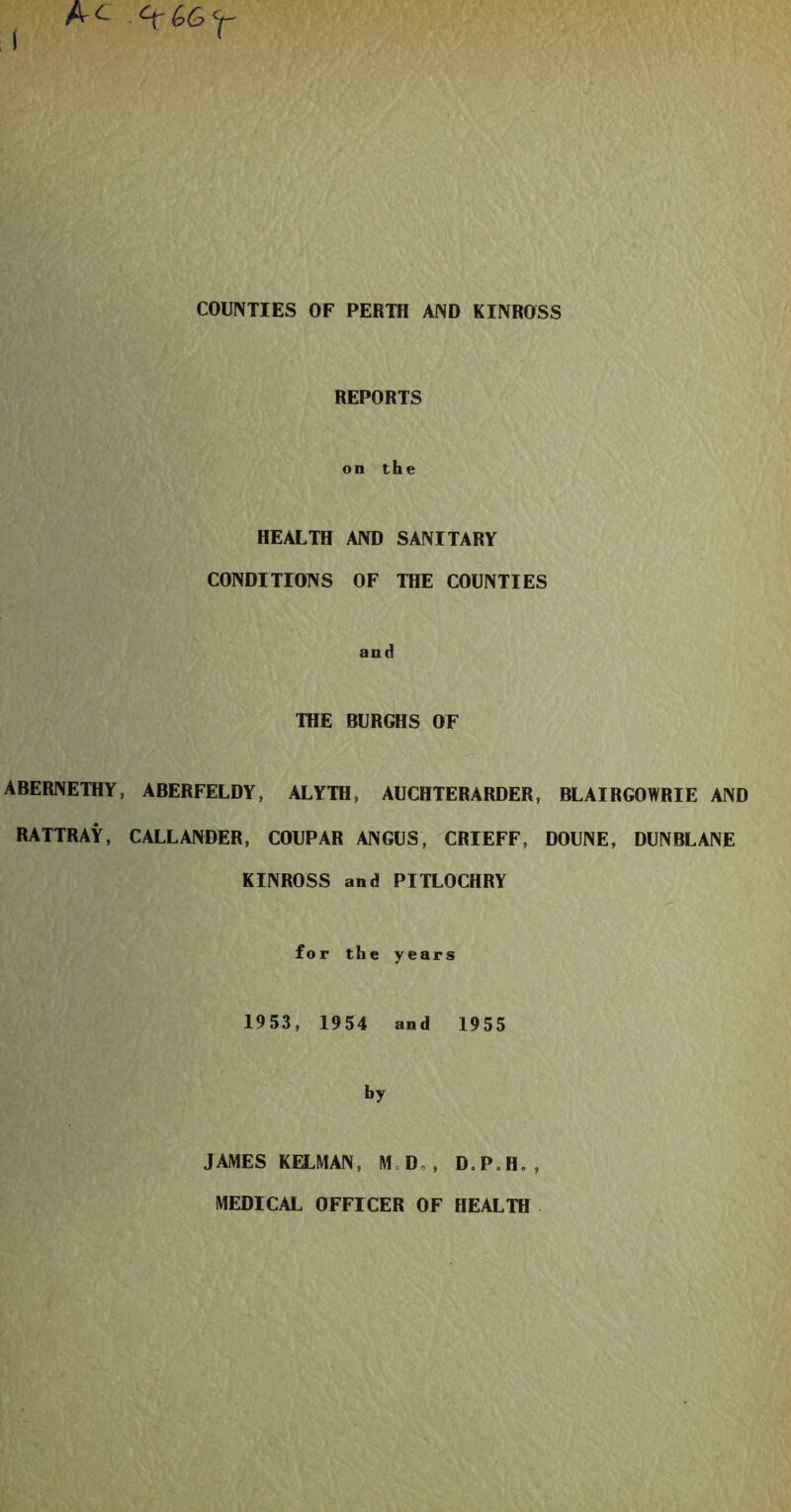 COUNTIES OF PERTH AND KINROSS REPORTS on the HEALTH AND SANITARY CONDITIONS OF THE COUNTIES and THE BURGHS OF ABERNETHY, ABERFELDY, ALYTH, AUCHTERARDER, BLAIRGOWRIE AND RATTRAY, CALLANDER, COUPAR ANGUS, CRIEFF, DOUNE, DUNBLANE KINROSS and PITLOCHRY for the years 1953, 1954 and 1955 by JAMES KELMAN, M=D„, D.P.H., MEDICAL OFFICER OF HEALTH