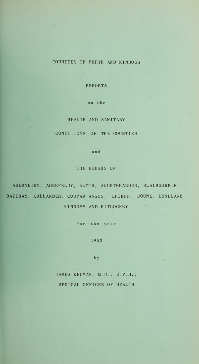 COUNTIES OF PERTH AND KINROSS REPORTS on the HEALTH AND SANITARY CONDITIONS OF THE COUNTIES and THE BURGHS OF ABERNETHY, ABERFELDY, ALYTH, AUCHTERARDER, BLAIRGOWRIE, RATTRAY, CALLANDER, COUPAR ANGUS, CRIEFF, DOUNE. DUNBLANE, KINROSS AND PITLOCHRY for the year 1953 by JAMES KELMAN, M.D., D.P.H., MEDICAL OFFICER OF HEALTH