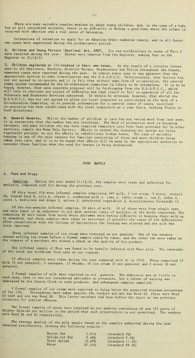 There are many suitable couples anxious to adopt young children, and, in the case of a baby boy or girl considered suitable, there is no difficulty in finding a good home where the infant is received with affection and a real sense of belonging. Intimations of intention to apply for an Adoption Order numbered twenty, and in all forty- two cases were supervised during the probationary period. 6. Children and Young Persons (Scotland) Act, 1937. Six new notifications in terms of Part I were received during the year. Eleven were removed from the Register, making four on the Register at 31/12/53. 7. Children neglected or ill-treated in their own homes. As the result of a circular letter sent to all Ministers, Doctors, District Nurses, Headmasters and Police throughout the County, numerous cases were reported during the year. In almost every case it was apparent that the appropriate service to make investigation was the R. S. S.P C..C. Unfortunately, that Society has not yet agreed to co-operate and it is felt that without some form of co-operation, the central index system recommended by the Co-ordination Committee is likely to be incomplete. It is to be hoped, however, that some concrete proposal will be forthcoming from the R.S.S.P.C.C., which will help to overcome any points of difficulty and lend itself to full co-operation of all the Voluntary and Statutory Services concerned. It should be stressed, however, that whilst the R. S.S.P.C. C. has not yet agreed to allow its local inspector to participate in the work of a Co-ordination Committee, or to provide information for a central index of cases, excellent co-operation has been established with the local inspectors on a case basis, working freely in both directions. 8. General Remarks. Whilst the number of children in care has not varied much from last year, it is noteworthy that the number has not increased- The field of prevention work is becoming stronger, and many children who may have required temporary care have been provided for by other services, namely the Home Help Service. Efforts to extend the boarding-out system are being vigorously pursued, as are the efforts to rehabilitate broken homes. The lack of suitable housing is one of the main reasons for families consisting of three and more children being taken into care, and it is to be hoped that efforts will be made by the appropriate authority to consider these families when the need for houses is being determined FOOD SUPPLY 1. Food and Drugs. Sampling. Hiring the year ended 31/12/53, 566 samples were taken and submitted for analysis, compared with 611 during the previous year. Of this total 516 were informal samples comprising 449 milk, 3 ice cream, 2 mince, cereals 14, tinned food 8, oils 6, cheese 1, condensed milk 1, jams 2, table cream 1, tea 2, coffee 2, cocoa 1, medicines and drugs 5, spices 5S dehydrated vegetables 2, miscellaneous foodstuffs 12. Cf the non-genuine informal samples, 38 were of milk- 18 of these were from single cows and were taken in an endeavour to pin down several cases of mastitis in the herds concerned. The remaining 20 were taken from herds where dairymen were having difficulty in keeping their milk up to standard, and these samples were taken to ascertain if possible the cause of the deficiencies. Arter consultation with the College of Agriculture the feeding was altered and the milk has since improved. Three informal samples of ice cream were returned as not genuine. One of the vendors ceased selling ice cream before a formal sample could be taken, and the other two were taken at the request of a merchant who wished a check on the quality of his product. Che informal sample of flour was found to be heavily infested with flour mite. The remainder or the stock was withdrawn from sale at our request <> ^cial samples were taken during the year compared with 41 in 1952. These comprised 13 milk (2 not genuine), 5 sausages, 13 whisky, 16 ice cream (5 not genuine) and 3 mince (2 not genqine). 2 formal samples of milk were reported as not genuine. The deficiency was so little in each case, that it was not considered advisable to prosecute, but a letter of warning was addressed by the County Clerk to each producer, and subsequent samples complied. r r ^ samples of ice cream were reported as being below the permitted minimum percentage ° tat (5%). Proceedings were taken against the vendors and one was fined £2, three were fined £3 each and one was fined £8. This latter merchant had been before the Court on two previous occasions for similar offences I t,TW°T formal samPles mince were returned as not genuine containing 64 and 192 parts of Iphur Dioxide per million in the period when such preservative is not permitted. The vendors were fined £4 and £5 respectively® The average quality of the milk supply based on the samples submitted during the year remained satisfactory, showing the following results:- Butter Fat 3.81% Solids not Fat 8.68% Total Solids 12.49% Water 87.51% (standard 3%) (standard 8.5%) (standard 11.5%) (standard 88,5%)