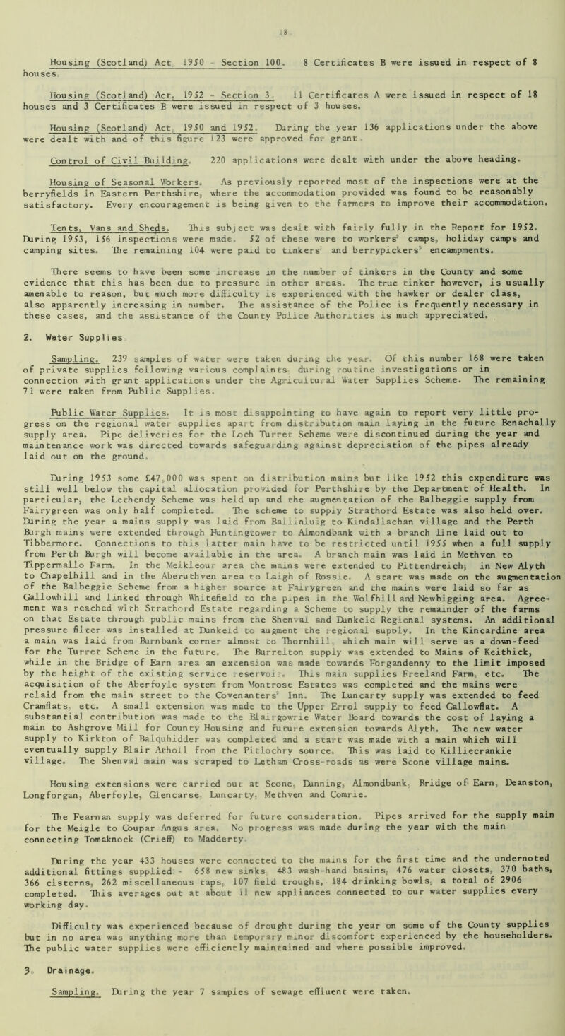 Housing (Scotland; Act 1950 Section 100. 8 Certificates B were issued in respect of 8 houses Housing (Scotland) Act, 1952 - Section 3 11 Certificates A were issued in respect of 18 houses and 3 Certificates B were issued in respect of 3 houses. Housing (Scotland) Act 1950 and 1952. During the year 136 applications under the above were dealt with and of this figure 123 were approved for grant Control of Civil Building. 220 applications were dealt with under the above heading. Housing of Seasonal Workers. As previously reported most of the inspections were at the berryfields in Eastern Perthshire, where the accommodation provided was found to be reasonably satisfactory. Every encouragement is being given to the farmers to improve their accommodation. Tents, Vans and Sheds. This subject was dealt with fairly fully in the Report for 1952. During 1953, 156 inspections were made, 52 of these were to workers1 camps, holiday camps and camping sites. The remaining 104- were pa..d to tinkers and berrypickers8 encampments. There seems to have been some increase in the number of tinkers in the County and some evidence that this has been due to pressure in other areas. The true tinker however, is usually amenable to reason, but much more difficulty is experienced with the hawker or dealer class, also apparently increasing in number. The assistance of the Police is frequently necessary in these cases, and the assistance of the County Police Authorities is much appreciated. 2. Water Supplies,, Sampling. 239 samples of water were taken during the year. Of this number 168 were taken of private supplies following various complaints during routine investigations or in connection with grant applications under the Agricultural Water Supplies Scheme. The remaining 71 were taken from Public Supplies, Public Water Supplies, It is most disappointing to have again to report very little pro- gress on the regional water supplies apart from distribution main laying in the future Benachally supply area. Pipe deliveries for the Loch Turret Scheme were discontinued during the year and maintenance work was directed towards safeguarding against depreciation of the pipes already laid out on the ground, Hiring 1953 some £4-7 ,,000 was spent on distribution mams but like 1952 this expenditure was still well below the capital allocation provided for Perthshire by the Department of Health. In particular, the Lethendy Scheme was heid up and the augmentation of the Balbeggie supply from Fairygreen was only half completed. The scheme to supply Strathord Estate was also heid over. Hiring the year a mains suppiy was laid from Baiimluig to Kindallachan village and the Perth Burgh mains were extended through Puntingtower to Almondbank with a branch line iaid out to Tibbermore. Connections to this latter main have to be restricted until 1955 when a full suppiy from Perth Burgh will become available in the area. A branch main was laid in Methven to Tippermallo Farm, In the Meikleoux' area the mains were extended to Pittendreichj in New Alyth to Chapelhili and in the Aberuthven area to Laigh of Rossie, A start was made on the augmentation of the Balbeggie Scheme from a higher source at Fairygreen and the mains were laid so far as Gailowhill and linked through Whitefieid to the p.ipes in the Woifhi11 and Newbigging area. Agree- ment was reached with Strathord Estate regarding a Scheme to supply the remainder of the farms on that Estate through public mains from the Shenval and Dunkeid Regional systems. An additional pressure filter was installed at Dunkeid to augment the regional supoly. In the Kincardine area a main was iaid from Burnbank corner almost to Thornhill, which main will serve as a down-feed for the Turret Scheme in the future. The Burreiton supply was extended to Mains of Keithick, while in the Bridge of Earn area an extension was made towards Forgandenny to the limit imposed by the height of the existing service reservoir. This main supplies Freeland Farm, etc. The acquisition of the Aberfoyle system from Montrose Estates was completed and the mains were relaid from the main street to the Covenanters5 Inn. The Luncarty supply was extended to feed Cramflats, etc. A small extension was made to the Uppes Errol supply to feed Gallowflat. A substantial contribution was made to the Blairgowrie Water Beard towards the cost of laying a main to Ashgrove Mill for County Housing and future extension towards Alyth. The new water supply to Kirkton of Baiquhidder was completed and a start was made with a main which will eventually supply Blair Atholl from the Pitlochry source. This was iaid to Killiecrankie village. The Shenval main was scraped to Letham Cross-roads as were Scone village mains. Housing extensions were carried out at Scone, Dunning, Almondbank; Bridge of- Earn, Deanston, Longforgan, Aberfoyle, Glencarse Luncarty, Methven and Comrie. The Fearnan suppiy was deferred for future consideration. Pipes arrived for the supply main for the Meigle to Goupar Angus area. No progress was made during the year with the main connecting Tomaknock (Crieff) to Madderty During the year 433 houses were connected to the mains for the first time and the undernoted additional fittings supplied 658 new sinks 483 wash-hand basins.- 476 water closets, 370 baths, 366 cisterns, 262 miscellaneous taps, 107 field troughs, i84 drinking bowls, a total of 2906 completed. This averages out at about 11 new appliances connected to our water supplies every working day. Difficulty was experienced because of drought during the year on some of the County supplies but in no area was anything more than temporary m.nor discomfort experienced by the householders. The public water supplies were efficiently maintained and where possible improved, ? Drainage. Sampling. During the year 7 samples of sewage effluent were taken.