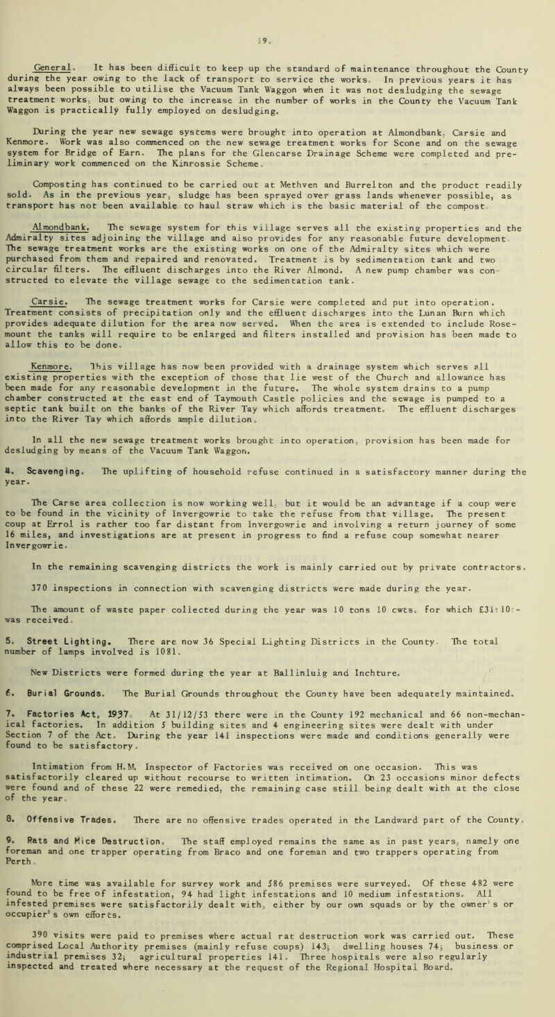 General. It has been difficult to keep up the standard of maintenance throughout the County during the year owing to the lack of transport to service the works. In previous years it has always been possible to utilise the Vacuum Tank Waggon when it was not desludging the sewage treatment works, but owing to the increase in the number of works in the County the Vacuum Tank Waggon is practically fully employed on desludging. During the year new sewage systems were brought into operation at Almondbank, Carsie and Kenmore. Work was also commenced on the new sewage treatment works for Scone and on the sewage system for Bridge of Earn. The plans for the Giencarse Drainage Scheme were completed and pre- liminary work commenced on the Kinrossie Scheme, Composting has continued to be carried out at Methven and Burrelton and the product readily sold. As in the previous year, sludge has been sprayed over grass lands whenever possible, as transport has not been available to haul straw which is the basic material of the compost Almondbank. The sewage system for this village serves all the existing properties and the Admiralty sites adjoining the village and also provides for any reasonable future development The sewage treatment works are the existing works on one of the Admiralty sites which were purchased from them and repaired and renovated. Treatment is by sedimentation tank and two circular filters. The effluent discharges into the River Almond. A new pump chamber was con- structed to elevate the village sewage to the sedimentation tank. Carsie. The sewage treatment works for Carsie were completed and put into operation. Treatment consists of precipitation only and the effluent discharges into the Lunan Burn which provides adequate dilution for the area now served. When the area is extended to include Rose- mount the tanks will require to be enlarged and filters installed and provision has been made to allow this to be done. Kenmore. This village has now been provided with a drainage system which serves all existing properties with the exception of those that lie west of the Church and allowance has been made for any reasonable development in the future. The whole system drains to a pump chamber constructed at the east end of Taymouth Castle policies and the sewage is pumped to a septic tank built on the banks of the River Tay which affords treatment. The effluent discharges into the River Tay which affords ample dilution. In all the new sewage treatment works brought into operation,, provision has been made for desludging by means of the Vacuum Tank Waggon. U. Scavenging. The uplifting of household refuse continued in a satisfactory manner during the year. The Carse area collection is now working well, but it would be an advantage if a coup were to be found in the vicinity of Invergowrie to take the refuse from that village. The present coup at Errol is rather too far distant from Invergowrie and involving a return journey of some 16 miles, and investigations are at present in progress to find a refuse coup somewhat nearer Invergowrie. In the remaining scavenging districts the work is mainly carried out by private contractors. 370 inspections in connection with scavenging districts were made during the year. The amount of waste paper collected during the year was 10 tons 10 cwts. for which £31;10- was received, 5. Street Lighting. There are now 36 Special Lighting Districts in the County The total number of lamps involved is 1081, New Districts were formed during the year at Ballinluig and Inchture. 6. Burial Grounds. The Burial Grounds throughout the County have been adequately maintained. 7. Factories Act, 1937, At 31/12/53 there were in the County 192 mechanical and 66 non-mechan- ical factories. In addition J building sites and 4 engineering sites were dealt with under Section 7 of the Act. During the year 141 inspections were made and conditions generally were found to be satisfactory. Intimation from H. M. Inspector of Factories was received on one occasion. This was satisfactorily cleared up without recourse to written intimation. Oi 23 occasions minor defects were found and of these 22 were remedied, the remaining case still being dealt with at the close of the year. 8. Offensive Trades, There are no offensive trades operated in the Landward part of the County. 9. Rats and Pice Destructions The staff employed remains the same as in past years, namely one foreman and one trapper operating from Braco and one foreman and two trappers operating from Perth, More time was available for survey work and 586 premises were surveyed. Of these 482 were found to be free of infestation, 94 had light infestations and 10 medium infestations. All infested premises were satisfactorily dealt with, either by our own squads or by the owner's or occupier’s own efforts. 390 visits were paid to premises where actual rat destruction work was carried out. These comprised Local Authority premises (mainly refuse coups) 143; dwelling houses 74; business or industrial premises 32; agricultural properties 141. Three hospitals were also regularly inspected and treated where necessary at the request of the Regional Hospital Board,