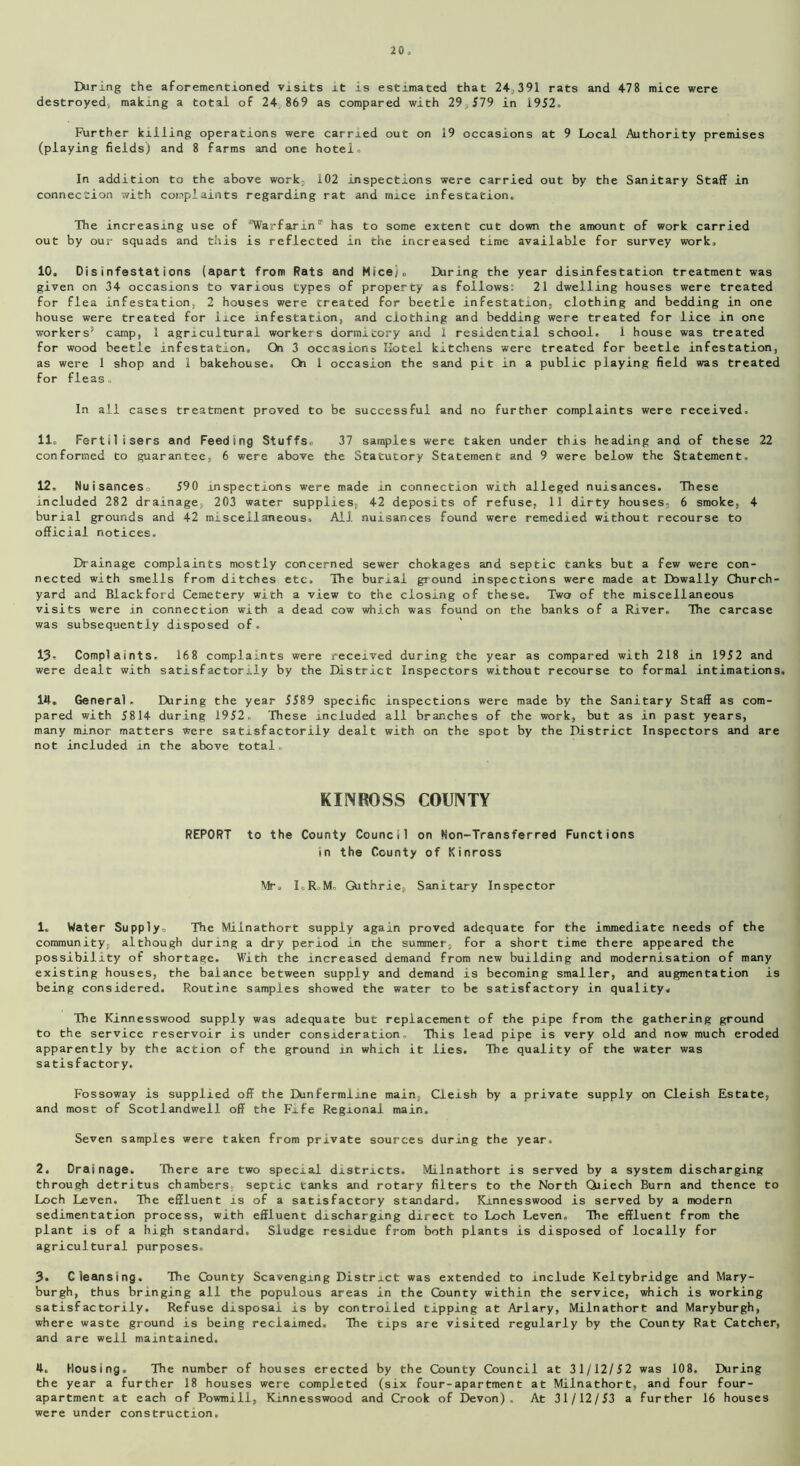 2 0 , IXiring the aforementioned visits it is estimated that 24,391 rats and 478 mice were destroyed, making a total of 24 869 as compared with 29,579 in 1952. Further killing operations were carried out on 19 occasions at 9 Local Authority premises (playing fields) and 8 farms and one hotel. In addition to the above work;, 102 inspections were carried out by the Sanitary Staff in connection with complaints regarding rat and mice infestation. The increasing use of '’Warfarin'1' has to some extent cut down the amount of work carried out by our squads and this is reflected in the increased time available for survey work. 10, Disinfestations (apart from Rats and Mice/, Daring the year disinfestation treatment was given on 34 occasions to various types of property as follows: 21 dwelling houses were treated for flea infestation, 2 houses were treated for beetle infestation, clothing and bedding in one house were treated for lice infestation, and clothing and bedding were treated for lice in one workers’ camp, 1 agricultural workers dormitory and 1 residential school. 1 house was treated for wood beetle infestation. On 3 occasions Hotel kitchens were treated for beetle infestation, as were 1 shop and 1 bakehouse. On 1 occasion the sand pit in a public playing field was treated for fleas. In all cases treatment proved to be successful and no further complaints were received. 11, Fertilisers and Feeding Stuffs. 37 samples were taken under this heading and of these 22 conformed to guarantee, 6 were above the Statutory Statement and 9 were below the Statement. 12, Nuisances. 590 inspections were made in connection with alleged nuisances. These included 282 drainage, 203 water supplies, 42 deposits of refuse, II dirty houses, 6 smoke, 4 burial grounds and 42 miscellaneous. All nuisances found were remedied without recourse to official notices. Drainage complaints mostly concerned sewer chokages and septic tanks but a few were con- nected with smells from ditches etc. The burial ground inspections were made at Dowally Church- yard and Blackford Cemetery with a view to the closing of these. Two of the miscellaneous visits were in connection with a dead cow which was found on the banks of a River. The carcase was subsequently disposed of. 13, Complaints, 168 complaints were received during the year as compared with 218 in 1952 and were dealt with satisfactorily by the District Inspectors without recourse to formal intimations. 14, General. Diring the year 5589 specific inspections were made by the Sanitary Staff as com- pared with 5814 during 1952. These included all branches of the work, but as in past years, many minor matters Were satisfactorily dealt with on the spot by the District Inspectors and are not included in the above total. KINROSS COUNTY REPORT to the County Council on Ron-Transferred Functions in the County of Kinross Mr, I.RoM, Guthrie, Sanitary Inspector 1. Water Supply, The Milnathort supply again proved adequate for the immediate needs of the community, although during a dry period in the summer, for a short time there appeared the possibility of shortage. With the increased demand from new building and modernisation of many existing houses, the balance between supply and demand is becoming smaller, and augmentation is being considered. Routine samples showed the water to be satisfactory in quality. The Kinnesswood supply was adequate but replacement of the pipe from the gathering ground to the service reservoir is under consideration. This lead pipe is very old and now much eroded apparently by the action of the ground in which it lies. The quality of the water was satisfactory. Fossoway is supplied off the Dunfermline main, Cleish by a private supply on Cleish Estate, and most of Scotlandwell off the Fife Regional main. Seven samples were taken from private sources during the year. 2. Drainage. There are two special districts. Milnathort is served by a system discharging through detritus chambers septic tanks and rotary filters to the North Qiiech Burn and thence to Loch Leven. The effluent is of a satisfactory standard. Kinnesswood is served by a modern sedimentation process, with effluent discharging direct to Loch Leven. The effluent from the plant is of a high standard. Sludge residue from both plants is disposed of locally for agricultural purposes. 3. Cleansing. The Gounty Scavenging District was extended to include Keltybridge and Mary- burgh, thus bringing all the populous areas in the County within the service, which is working satisfactorily. Refuse disposal is by controlled tipping at Arlary, Milnathort and Maryburgh, where waste ground is being reclaimed. The tips are visited regularly by the County Rat Catcher, and are well maintained. 4. Housing. The number of houses erected by the County Council at 31/12/52 was 108. During the year a further 18 houses were completed (six four-apartment at Milnathort, and four four- apartment at each of Powmill, Kinnesswood and Crook of Devon). At 31/12/53 a further 16 houses were under construction.