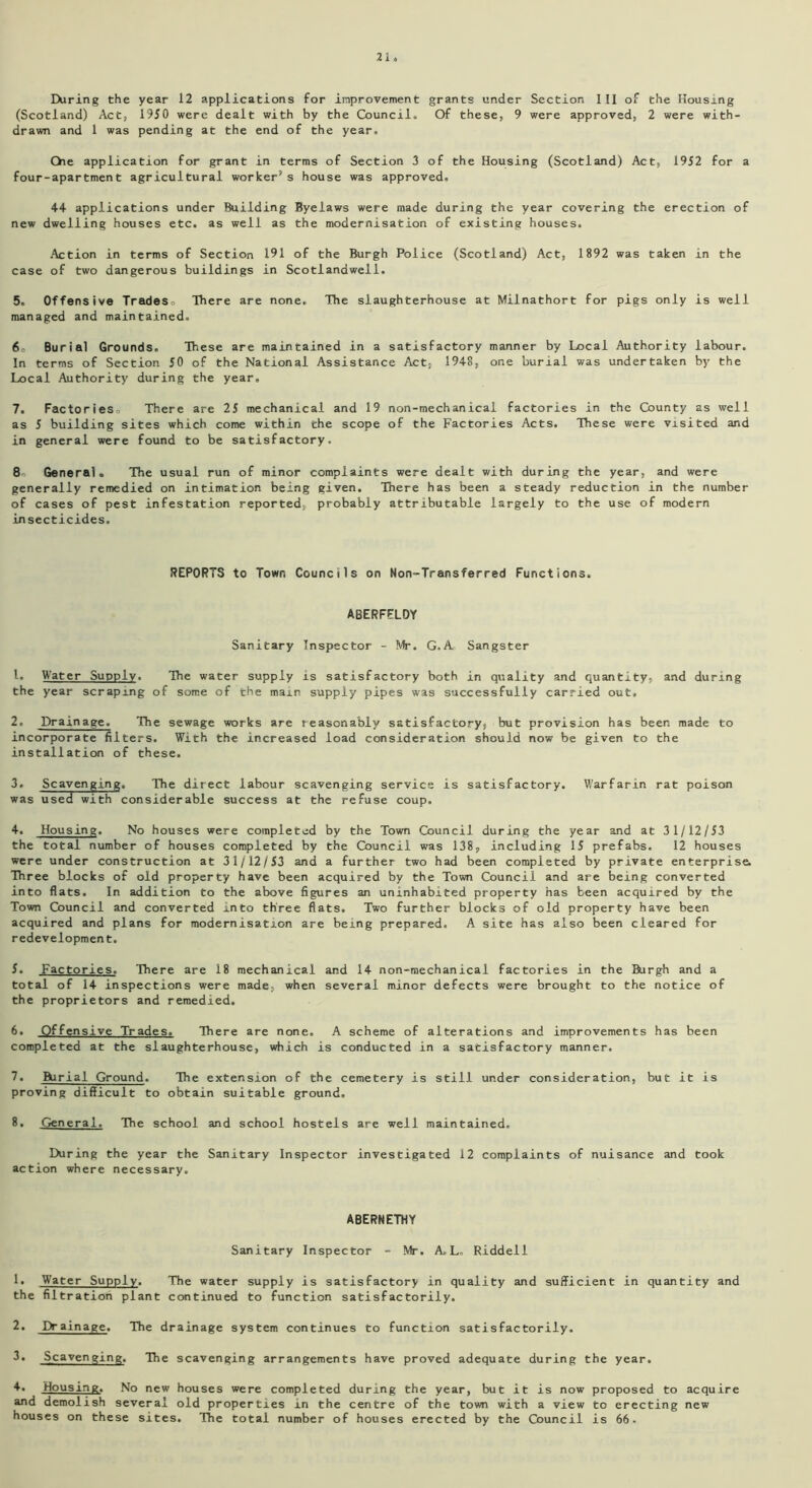2 2. Daring the year 12 applications for improvement grants under Section III of the Housing (Scotland) Act, 1950 were dealt with by the Council. Of these, 9 were approved, 2 were with- drawn and 1 was pending at the end of the year. Qie application for grant in terms of Section 3 of the Housing (Scotland) Act, 1952 for a four-apartment agricultural worker’s house was approved. 44 applications under Building Byelaws were made during the year covering the erection of new dwelling houses etc. as well as the modernisation of existing houses. Action in terms of Section 191 of the Burgh Police (Scotland) Act, 1892 was taken in the case of two dangerous buildings in Scotlandwell. 5. Offensive Tradeso There are none. The slaughterhouse at Milnathort for pigs only is well managed and maintained. 6o Burial Grounds. These are maintained in a satisfactory manner by Local Authority labour. In terms of Section 50 of the National Assistance Act, 1948, one burial was undertaken by the Local Authority during the year, 7. Factories, There are 25 mechanical and 19 non-mechanical factories in the County as well as 5 building sites which come within the scope of the Factories Acts. These were visited and in general were found to be satisfactory. 8' General. The usual run of minor complaints were dealt with during the year, and were generally remedied on intimation being given. There has been a steady reduction in the number of cases of pest infestation reported, probably attributable largely to the use of modern insecticides. REPORTS to Town Councils on Non-Transferred Functions. ABERFFLDY Sanitary Inspector - Mr. G.A Sangster 1. Water Supply. The water supply is satisfactory both in quality and quantity, and during the year scraping of some of the mam supply pipes was successfully carried out. 2. Drainage. The sewage works are reasonably satisfactory, but provision has been made to incorporate filters. With the increased load consideration should now be given to the installation of these. 3. Scavenging. The direct labour scavenging service is satisfactory. Warfarin rat poison was used with considerable success at the refuse coup. 4. Housing. No houses were completed by the Town Council during the year and at 31/12/53 the total number of houses completed by the Council was 138, including 15 prefabs. 12 houses were under construction at 31/12/53 and a further two had been completed by private enterprise. Three blocks of old property have been acquired by the Town Council and are being converted into flats. In addition to the above figures an uninhabited property has been acquired by the Town Council and converted into three flats. Two further blocks of old property have been acquired and plans for modernisation are being prepared. A site has also been cleared for redevelopment. 5. Factories. There are 18 mechanical and 14 non-mechanical factories in the Burgh and a total of 14 inspections were made, when several minor defects were brought to the notice of the proprietors and remedied. 6. Offensive Trades. There are none. A scheme of alterations and improvements has been completed at the slaughterhouse, which is conducted in a satisfactory manner. 7. Burial Ground. The extension of the cemetery is still under consideration, but it is proving difficult to obtain suitable ground, 8. General. The school and school hostels are well maintained. During the year the Sanitary Inspector investigated 12 complaints of nuisance and took action where necessary. ABERNETHY Sanitary Inspector - Mr. A.L, Riddell 1. Water Supply. The water supply is satisfactory in quality and sufficient in quantity and the filtration plant continued to function satisfactorily. 2. Drainage. The drainage system continues to function satisfactorily. 3. Scavenging. The scavenging arrangements have proved adequate during the year. 4. Housing. No new houses were completed during the year, but it is now proposed to acquire and demolish several old properties in the centre of the town with a view to erecting new houses on these sites. The total number of houses erected by the Council is 66.