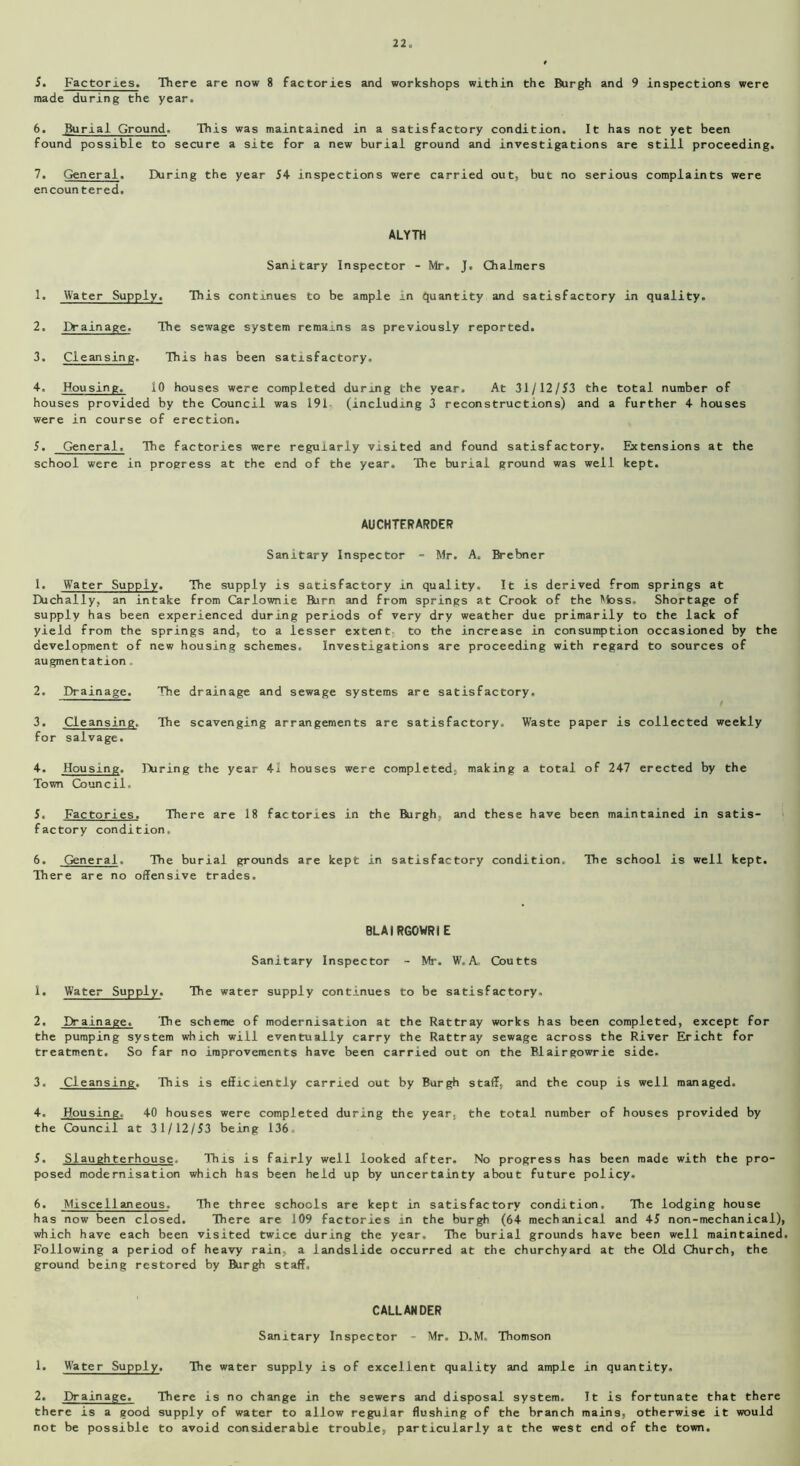 5. Factories. There are now 8 factories and workshops within the Burgh and 9 inspections were made during the year. 6. Burial Ground. This was maintained in a satisfactory condition. It has not yet been found possible to secure a site for a new burial ground and investigations are still proceeding. 7. General. During the year J4 inspections were carried out, but no serious complaints were encountered. ALYTH Sanitary Inspector - Mr. J. Chalmers 1. Water Supply. This continues to be ample in quantity and satisfactory in quality. 2. Drainage. The sewage system remains as previously reported. 3. Cleansing. This has been satisfactory. 4. Housing. 10 houses were completed during the year. At 31/12/53 the total number of houses provided by the Council was 191- (including 3 reconstructions) and a further 4 houses were in course of erection. 5. General. The factories were regularly visited and found satisfactory. Extensions at the school were in progress at the end of the year. The burial ground was well kept. AUCHTFRARDER Sanitary Inspector - Mr. A. Brebner 1. Water Supply. The supply is satisfactory in quality. It is derived from springs at Eiichally, an intake from Carlownie Burn and from springs at Crook of the Moss. Shortage of supply has been experienced during periods of very dry weather due primarily to the lack of yield from the springs and, to a lesser extent to the increase in consumption occasioned by the development of new housing schemes. Investigations are proceeding with regard to sources of augmentation 2. Drainage. The drainage and sewage systems are satisfactory. 3. Cleansing. The scavenging arrangements are satisfactory. Waste paper is collected weekly for salvage. 4. Housing. During the year 41 houses were completed, making a total of 247 erected by the Town Council, 5. Factories. There are 18 factories in the Burgh, and these have been maintained in satis- factory condition, 6. General. The burial grounds are kept in satisfactory condition. The school is well kept. There are no offensive trades. BLAIRGOWRIE Sanitary Inspector - Mr. W, A, Coutts 1. Water Supply. The water supply continues to be satisfactory. 2. Drainage. The scheme of modernisation at the Rattray works has been completed, except for the pumping system which will eventually carry the Rattray sewage across the River Ericht for treatment. So far no improvements have been carried out on the Blairgowrie side. 3. Cleansing, This is efficiently carried out by Burgh staff, and the coup is well managed. 4. Housing. 40 houses were completed during the year, the total number of houses provided by the Council at 31/12/53 being 136, 5. Slaughterhouse. This is fairly well looked after. No progress has been made with the pro- posed modernisation which has been held up by uncertainty about future policy. 6. Miscellaneous. The three schools are kept in satisfactory condition. The lodging house has now been closed. There are 109 factories in the burgh (64 mechanical and 45 non-mechanical), which have each been visited twice during the year. The burial grounds have been well maintained. Following a period of heavy rain, a landslide occurred at the churchyard at the Old Church, the ground being restored by Burgh staff. CALLANDER Sanitary Inspector - Mr. D.M, Thomson 1. Water Supply. The water supply is of excellent quality and ample in quantity. 2. Drainage. There is no change in the sewers and disposal system. It is fortunate that there there is a good supply of water to allow regular flushing of the branch mains, otherwise it would not be possible to avoid considerable trouble, particularly at the west end of the town.