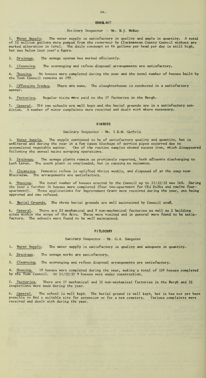 DUNBLANE Sanitary Inspector - Mr. B-J, McKay 1. Water Supply. The water supply is satisfactory in quality and ample in quantity. A total of 32 million gallons were pumped from the reservoir by Clackmannan County Council without any marked alteration in level. The daily consumpt at 86 gallons per head per day is still high, but was below last year5 s figure. 2. Drainage. The sewage system has worked efficiently. 3. Cleansing. The scavenging and refuse disposal arrangements are satisfactory. 4. Housing. No houses were completed during the year and the total number of houses built by the Town Council remains at 195. 5. Offensive Trades. There are none. The slaughterhouse is conducted in a satisfactory manner. 6. Factories. Regular visits Wfcre paid to the 17 factories in the Burgh. 7. General. Tie two schools are well kept and the burial grounds are in a satisfactory con- dition. A number of minor complaints were received and dealt with where necessary. KINROSS Sanitary Inspector - Mr. I.R.M. Guthrie 1. Water Supply. The supply continued to be of satisfactory quality and quantity, but is unfiltered and during the year in a few cases blockage of service pipes occurred due to accumulated vegetable matter. Che of the routine samples showed excess iron, which disappeared following the annual mains scraping operations. 2. Drainage. The sewage plants remain as previously reported, both effluents discharging to Loch Leven. The south plant is overloaded, but is causing no nuisance. 3. Cleansing. Domestic refuse is uplifted thrice weekly, and disposed of at the coup near Blairadam. The arrangements are satisfactory. 4. Housing. The total number of houses erected by the Council up to 31/12/52 was 160. During the year a further 16 houses were completed (four two-apartment for Old Folks and twelve four- apartment). Three applications for Improvement Grant were received during the year, one being approved and two refused. 5. Burial Grounds. The three burial grounds are well maintained by Council staff. 6. General. There are 22 mechanical and 9 non-mechanical factories as well as 2 building sites within the scope of the Acts. These were visited and in general were found to be satis- factory. The schools were found to be well maintained. PITLOCHRY Sanitary Inspector - Mr. G. A. Sangster 1. Water Supply. The water supply is satisfactory in quality and adequate in quantity. 2. Drainage., The sewage works are satisfactory. 3. Cleansing. The scavenging and refuse disposal arrangements are satisfactory. 4. Housing. 10 houses were completed during the year, making a total of 130 houses completed by the Town Council. At 31/12/53 9 houses were under construction. 5. Factories. There are 17 mechanical and 15 non-mechanical factories in the Burgh and 22 inspections were made during the year. 6. General- The school is well kept. The burial ground is well kept, but is has not yet been possible to find a suitable site for extension or for a new cemetery. Various complaints were received and dealt with during the year.