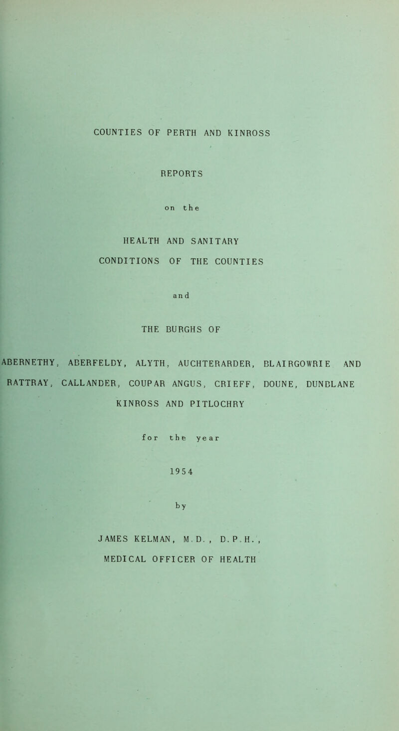 COUNTIES OF PERTH AND KINROSS REPORTS on the HEALTH AND SANITARY CONDITIONS OF THE COUNTIES and THE BURGHS OF ABERNETHY, ABERFELDY, ALYTH, AUCHTERARDER, BLAIRGOWRIE AND RATTRAY, CALLANDER, COUPAR ANGUS, CRIEFF, DOUNE, DUNBLANE KINROSS AND PITLOCHRY for the year 1954 by JAMES KELMAN, M D., D.P.H., MEDICAL OFFICER OF HEALTH