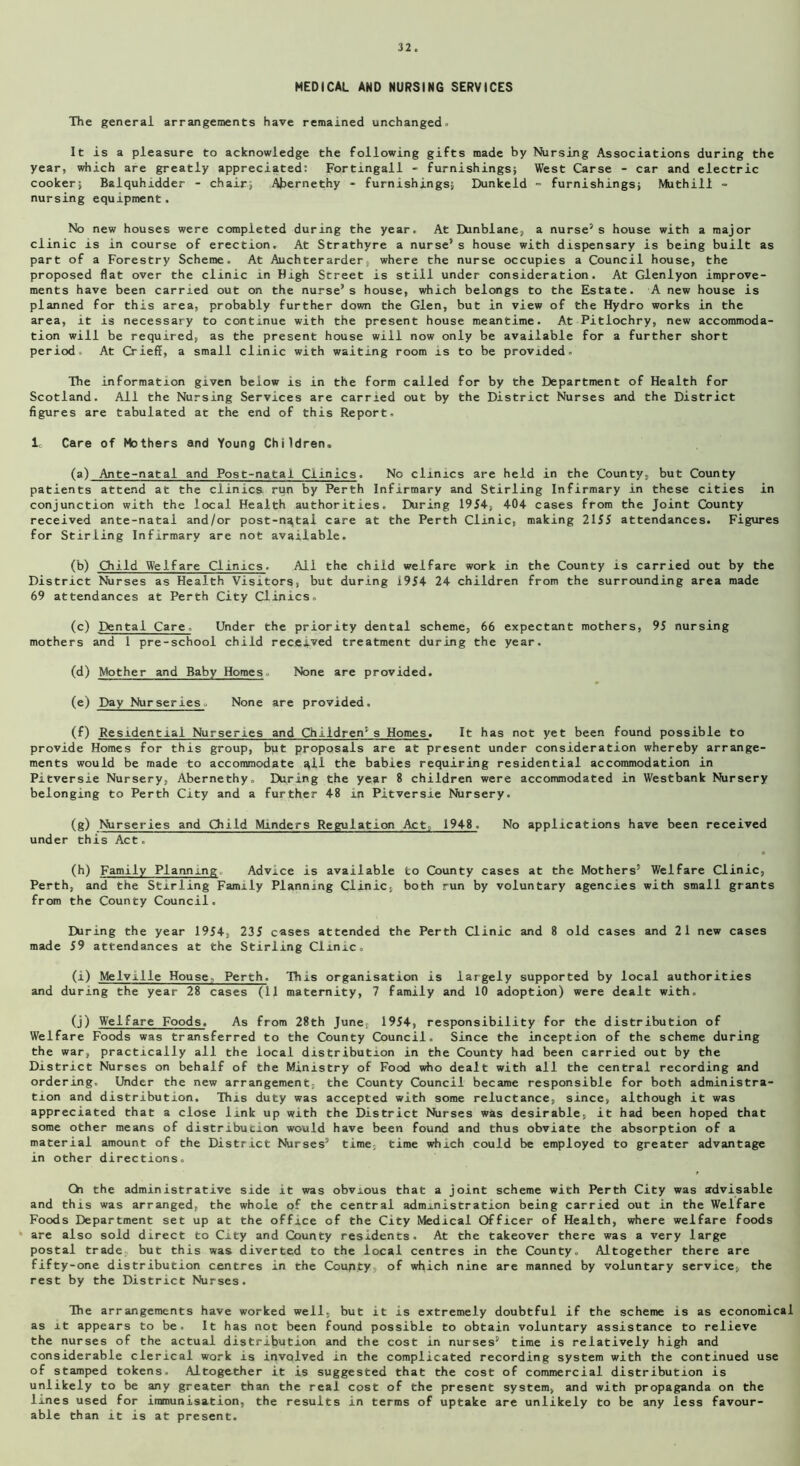 MEDICAL AND NURSING SERVICES The general arrangements have remained unchanged. It is a pleasure to acknowledge the following gifts made by Nursing Associations during the year, which are greatly appreciated: Fortingall - furnishings; West Carse - car and electric cooker; Balquhidder - chair; Abernethy - furnishings; Dunkeld - furnishings; Muthill - nursing equipment. No new houses were completed during the year. At Dunblane, a nurse5 s house with a major clinic is in course of erection. At Strathyre a nurse5 s house with dispensary is being built as part of a Forestry Scheme. At Auchterarder, where the nurse occupies a Council house, the proposed flat over the clinic in High Street is still under consideration. At Glenlyon improve- ments have been carried out on the nurse’s house, which belongs to the Estate. A new house is planned for this area, probably further down the Glen, but in view of the Hydro works in the area, it is necessary to continue with the present house meantime. At Pitlochry, new accommoda- tion will be required, as the present house will now only be available for a further short period. At Crieff, a small clinic with waiting room is to be provided. The information given below is in the form called for by the Department of Health for Scotland. All the Nursing Services are carried out by the District Nurses and the District figures are tabulated at the end of this Report. I. Care of Mothers and Young Children, (a) Ante-natal and Post-natal Clinics. No clinics are held in the County, but County patients attend at the clinics run by Perth Infirmary and Stirling Infirmary in these cities in conjunction with the local Health authorities. During 1954, 404 cases from the Joint County received ante-natal and/or post-ngtal care at the Perth Clinic, making 2155 attendances. Figures for Stirling Infirmary are not available. (b) Child Welfare Clinics. All the child welfare work in the County is carried out by the District Nurses as Health Visitors, but during 1954 24 children from the surrounding area made 69 attendances at Perth City Clinics. (c) Dental Care. Under the priority dental scheme, 66 expectant mothers, 95 nursing mothers and 1 pre-school child received treatment during the year. (d) Mother and Baby Homes. None are provided. (e) Day Nurseries. None are provided. (f) Residential Nurseries and Children5 s Homes. It has not yet been found possible to provide Homes for this group, but proposals are at present under consideration whereby arrange- ments would be made to accommodate gli the babies requiring residential accommodation in Pitversie Nursery, Abernethy. During the year 8 children were accommodated in Westbank Nursery belonging to Perth City and a further 48 in Pitversie Nursery. (g) Nurseries and Child Minders Regulation Act, 1948. No applications have been received under this Act. (h) Family Planning Advice is available to County cases at the Mothers’ Welfare Clinic, Perth, and the Stirling Family Planning Clinic, both run by voluntary agencies with small grants from the County Council. During the year 1954, 235 cases attended the Perth Clinic and 8 old cases and 21 new cases made 59 attendances at the Stirling Clinic. (i) Melv.ille House Perth. This organisation is largely supported by local authorities and during the year 28 cases (11 maternity, 7 family and 10 adoption) were dealt with. (j) Welfare Foods. As from 28th June, 1954, responsibility for the distribution of Welfare Foods was transferred to the County Council. Since the inception of the scheme during the war, practically all the local distribution in the County had been carried out by the District Nurses on behalf of the Ministry of Food who dealt with all the central recording and ordering. Under the new arrangement, the County Council became responsible for both administra- tion and distribution. This duty was accepted with some reluctance, since, although it was appreciated that a close link up with the District Nurses was desirable, it had been hoped that some other means of distribucion would have been found and thus obviate the absorption of a material amount of the District Nurses’ time, time which could be employed to greater advantage in other directions. Ch the administrative side it was obvious that a joint scheme with Perth City was advisable and this was arranged, the whole of the central administration being carried out in the Welfare Foods Department set up at the office of the City Medical Officer of Health, where welfare foods are also sold direct to City and County residents. At the takeover there was a very large postal trade but this was diverted to the local centres in the County. Altogether there are fifty-one distribution centres in the County, of which nine are manned by voluntary service, the rest by the District Nurses. The arrangements have worked well, but it is extremely doubtful if the scheme is as economical as it appears to be. It has not been found possible to obtain voluntary assistance to relieve the nurses of the actual distribution and the cost in nurses’ time is relatively high and considerable clerical work is involved in the complicated recording system with the continued use of stamped tokens. Altogether it is suggested that the cost of commercial distribution is unlikely to be any greater than the real cost of the present system, and with propaganda on the lines used for immunisation, the results in terms of uptake are unlikely to be any less favour- able than it is at present.
