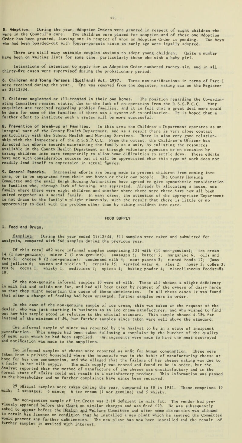 5 Adoptiono Hiring Che year, Adoption Orders were granted in respect of eight children who were in the Council's care, Two children were placed for adoption and of these one Adoption Order has been granted, leaving one in respect of whom an Adoption Order is pending. Two boys who had been boarded-out with foster-parents since an early age were legally adopted. There are still many suitable couples anxious to adopt young children Quite a number have been on waiting lists for some time, particularly those who wish a baby girl. Intimations of intention to apply for an Adoption Order numbered twenty-six. and in all thirty-five cases were supervised during the probationary period. 6 Children and Young Persons (Scotland) Act, 1937. Three new notifications in terms of Part I were received during the year Oe was removed from the Register, making six on the Register at 31/12/54, 7 Children neglected or ill-treated in their own homes. The position regarding the Co-ordin- ating Committee remains static, due to the lack of co-operation from the R.S.S.P.C.C. Many enquiries are received regarding problem families, and it is felt that a great deal more could be done for some of the families if there was a system of co-ordination It is hoped that a further effort to institute such a system will be more successful, 8. Prevention of break-up of Families. In this area the Children's Department operates as an integral part of the County Health Department and as a result there is very close contact particularly with the School Health and Nursing Services There is also very good relation- ship with the Inspectors of the R,S.S.P.C.C. From the outset, the Children's Officer has directed his efforts towards maintaining the family as a unit, by enlisting the resources available in the County Health Department or through voluntary agencies or on occasion bv taking children into care temporarily to allow home difficulties to settle down. These efforts have met with considerable success but it will be appreciated that this type of work does not readily lend itself to expression in actual figures. 9. General Remarks. Increasing efforts are being made to prevent children from coming into care, or to be separated from their own homes or their own people The County Housing Committee and the small Burgh Housing Authorities have agreed to give sympathetic consideration to families who, through lack of housing, are separated. Already by allocating a house, one family where there were eight children and another where there were three have now all been united together as a normal family In many cases, the attention of the appropriate Department is not drawn to the family's plight timeously with the result that there is little or no opportunity to deal with the problem other than by taking children into care FOOD SUPPLY 1» Food and Drugs. Sampling Hiring the year ended 31/12/54, 511 samples were taken and submitted for analysis, compared with 566 samples during the previous year. Of this total 482 were informal samples comprising 331 milk (10 non-genuine)$ ice cream 14 (1 non-genume) 5 mince 7 (1 non-genuine)$ sausages 5; butter 5, margarine 6$ oils and fats 5j cheese 8 (2 non-genume)5 condensed milk 4$ meat pastes 8; tinned foods 17$ Jams and jellies 6; sauces and pickles 7$ cereals 15$ aerated water 4$ ales 2$ honey 2$ coffee 3$ tea 6$ cocoa 1$ whisky 1$ medicines 7$ spices 4, baking powder 4, miscellaneous foodstuffs 10. Of the non-genuine informal samples 10 were of milk. These all showed a slight deficiency in milk fat and solids not fat, and had ail been taken by request of the owners of dairy herds so that they might ascertain the cause of these deficiencies- In all these cases it was found that after a change of feeding had been arranged further samples were in order In the case of the non-genuine sample of ice cream, this was taken at the request of the dealer, who was just starting in business as an ice cream manufacturer, and who wished to find out how his sample stood in relation to the official standard. This sample showed 438% fat instead of the minimum of 57o, but further samples since taken were well above the standard. Oie informal sample of mince was reported by the Analyst to be in a state of incipient putrefaction This sample had been taken following a complaint by the butcher of the quality of meat with which he had been supplied Arrangements were made to have the meat destroyed and notification was made to the suppliers Two informal samples of cheese were reported as unfit for human consumption. These were taken from a private household where the housewife was in the habit of manufacturing cheese at home for her own consumption, and who alleged that the failure of her cheese making was due to a fault in her milk supply The milk supply was tested and found to be in order, but the Analyst reported that the method of manufacture of the cheese was unsatisfactory and in the normal state of affairs could not result in a satisfactory product. This information was passed to the householder and no further complaints have since been received 29 official samples were taken during the year, compared to 50 in 1953, These comprised 10 Dilkj 2 sausages; 6 mincej 6 ice cream (1 not genuine) and 5 whisky. The non-genuine sample of Ice Cream was 2 10 deficient in milk fat. The vendor had pre- viously appeared before the Court on similar charges and was fined £20. He was subsequently asked to appear before the Hts^ljth ajid Welfare Committee and after some discussion was allowed to retain his licence on condition that he installed a new plant which he assured the Committee would prevent any further deficiencies The new plant has now been installed and the result of further samples is awaited with interest