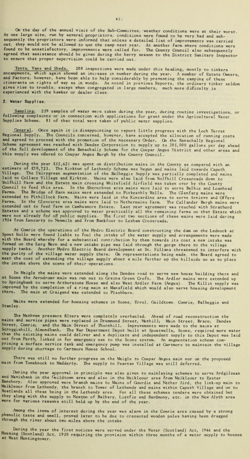 Qi the day of the annual visit of the Sub-Committee, weather conditions were at their worst. At one large site, run by several, proprietors, conditions were found to be very bad and sub- sequently the proprietors were informed that unless a detailed list of improvements was carried out, they would not be allowed to qse the camp next year.. At another farm where conditions were found to be unsatisfactory, improvements were called for. The County Council also subsequently agreed that assistance should be given during the berry season to the District Sanitary Inspector to ensure that proper supervision could be carried out. Tents. Vans and Sheds. 200 inspections were made under this heading, mostly to tinkers encampments, which again showed an increase m number during the year. A number of Estate Owners, and Factors, however, have been able to help considerably by preventing the camping of these itinerants on rights of way as in woods. As noted in previous Reports, the ordinary tinker seldom gives rise to trouble, except when congregated in large numbers* much more difficulty is experienced with the hawker or dealer class 2 Water Supplies, Sampling. 259 samples of water were taken during the year, during routine investigations, or following complaints or in connection with applications for grant under the Agricultural Water Supplies Scheme. 81 of that total were taken of public water supplies. General. Oice again it is disappointing to report little progress with the Loch Turret Regional Supply. Ihe Councils concerned, however, have accepted the allocation of running costs and agreed to proceed with the promotion of the necessary Order. Ch the Benachally Regional Scheme agreement was reached with Dundee Corporation to supply up to 385,000 gallons per day ahead of the full development of the Benachally Scheme for the Coupar Angus District and other areas and this supply was offered to Coupar Angus Burgh by the County Council. IXiring the year £55,621 was spent on distribution mains in the County as compared with an estimate of £70,723. The Kirkton of Lethendy Scheme was begun and mains laid towards Caputh Village. The Fairygreen augmentation of the Ralbeggie Supply was partially completed and mains laid to Collace Village and Kirkton. Mains were also laid from Wolfhill Crossroads down to Wolfhill Farm and the Estate main crossing VWiitefield Airfield was taken over by the County Council to feed this area. In the Aberuthven area mains were laid to serve Belhie and Loanhead Farms. The Bridge of Earn mains were extended to Pitkeathly Wells. The Glenfarg mains were extended to Pithillock Farm. Mains were laid in the Kincardine area to serve Arnieve and Offers Farms. In the Glencarse area mains were laid to Nethermains Farm. The Callander Burgh mains were extended out to feed farm on Cambusmore Estate. Last year agreement was reached with Strathord Estates and a scheme was approved to water practically all the remaining farms on that Estate which were not already fed off public supplies. The f^rst two sections of these mains were laid during 1954 from Luncarty to Newmiln and from Bankfoot to Letham Crossroads. At Comrie the operations of the Hydro Electric Board constructing the dam on the Lednock at Spout Roilo were found liable to foul the intake of the water supply and arrangements were made with the Board whereby for a substantial contribution by them towards its cost a new intake was formed on the Lurg ftirn and a new intake pipe was laid through the gorge there to the village supply tanks. Another Hydro Electric Board development at St. Fillans threatened to interfere with the purity of the village water supply there. Qi representations being made, the Board agreed to meet the cost of extending the village supply about a mile further up the hillside so as to place the intake above the scene of their operations In Meigle the mains were extended along the Dundee road to serve new house building there and at Scone the Aerodrome main was run out to Gretna Green Croft. The Ardler mains were extended up to Springbank to serve Arthurstone House and also West Ardler Farm (Angus) The Killin supply was improved by the completion of a ring main at Mansfield which would also serve housing development there. The main at Craigend was extended to Piashburn, Mains were extended for housing schemes m Scone, Errol, Qiildtown Comrie, Balbeggie and Stanley. The Methven pressure filters were completely overhauled. Ahead of road reconstruction the mains and service pipes were replaced in Drummond Street, Mithill; Main Street, Braco* Dundas Street, Comnej and the Main Street of Thornhill, Improvements were made to the mains at Scroggiehill, Almondbank, The War Department Depot built at Spoutwells, Scone, required more water than the existing mains could deliver and a duplicate and independent supply to this Depot was laid out from Perth, linked in for emergency use to the Scone system. An augmentation scheme com- prising a surface service tank and emergency pump was installed at Gartmore to maintain the village supply during shortage to Gartmore House School, There was still no further progress on the Meigle to Coupar Angus main nor on the proposed main from Tomaknock to Madderty. The supply to Fearnan Village was still deferred, IXiring the year approval in principle was also given to mainlaying schemes to serve Ardgilzean and Mavisbank in the Qiildtown area and also in the Meikleour area from Meikleour to Easter Banchory. Also approved were branch mains to Mains of Gourdie and Nether Aird, the link-up main to Meikleour from Lethendy, the branch to Tower of Lethendy and mains within Caputh Village and on to Boatlands all these being in the Lethendy area. For all these schemes tenders were obtained but they along with the supply to Newton of Balhary, Lietfie and Bardmony, etc. in the New Alyth area were for various reasons still held up by the end of the year. Among the items of interest during the year was alarm in the Comrie area caused by a strong phenolic taste and smell, proved later to be due to creosoted wooden poles having been dragged through the river about two miles above the intake .IXiring the year the first notices were served under the Water (Scotland) Act, 1946 and the Housing (Scotland) Act, 1950 requiring the provision within three months of a water supply to houses at West Huntingtower.