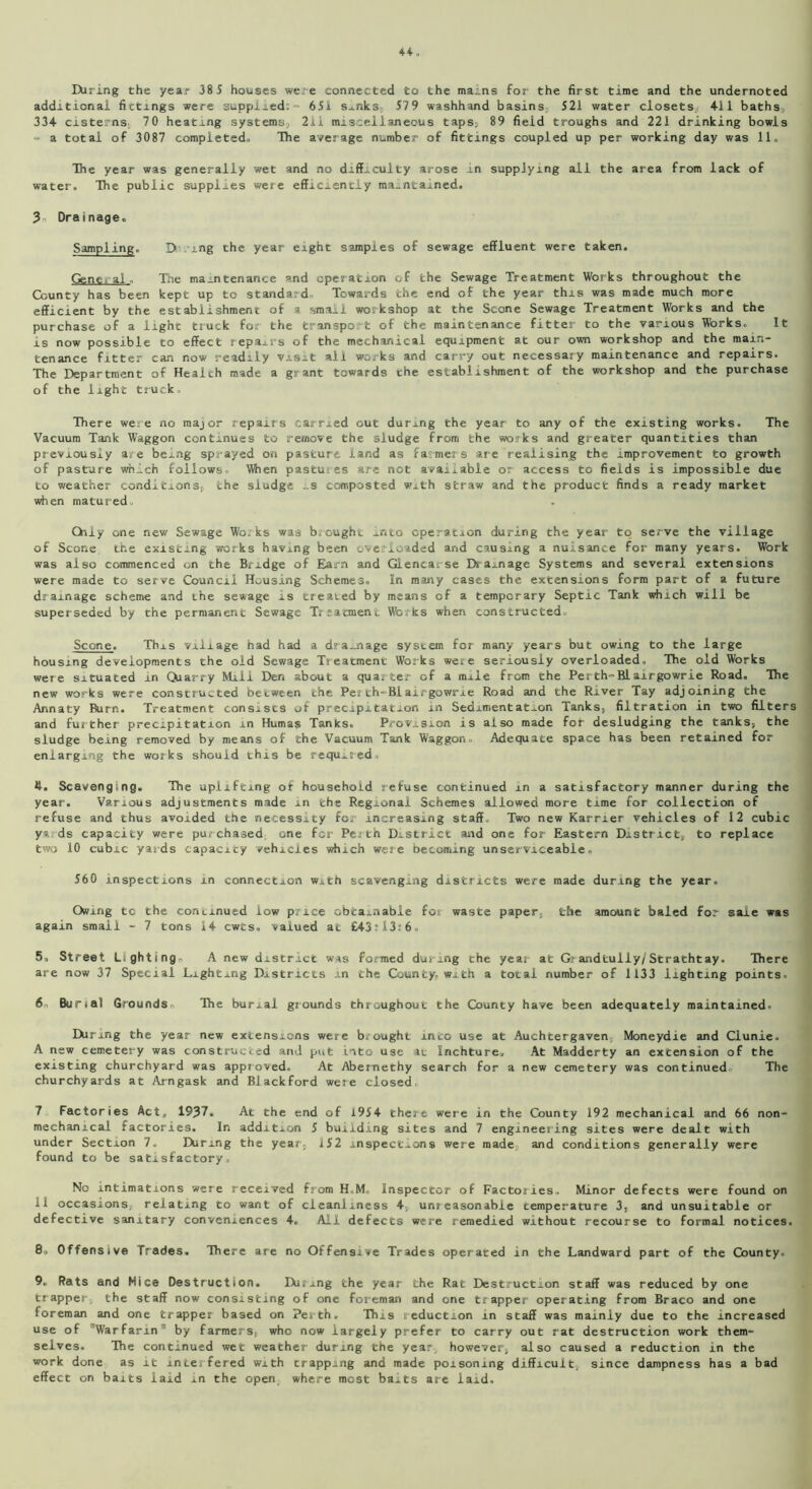 IXiring the year 38 5 houses were connected to the mams for the first time and the undernoted additional fittings were supplied; = 651 smks, 579 washhand basins? 521 water closets? 411 baths, 334 cisterns? 70 heating systems? 211 miscellaneous taps? 89 field troughs and 221 drinking bowls ~ a total of 3087 completed*, The average number of fittings coupled up per working day was 11 . The year was generally wet and no difficulty arose in supplying all the area from lack of water. The public supplies were efficiently maintained. 3o Drainage. Sampling. D ing the year eight sampies of sewage effluent were taken. Gene;ai. The maintenance and operation of the Sewage Treatment Works throughout the County has been kept up to standard.. Towards the end of the year this was made much more efficient by the establishment of a small workshop at the Scone Sewage Treatment Works and the purchase of a light truck for the transport of the maintenance fitter to the various Works. It is now possible to effect repairs of the mechanical equipment at our own workshop and the main- tenance fitter can now readily visit all works and carry out necessary maintenance and repairs. The Department of Health made a grant towards the establishment of the workshop and the purchase of the light truck. There were no major repairs carried out during the year to any of the existing works. The Vacuum Tank Waggon continues to remove the sludge from the works and greater quantities than previously are being sprayed on pasture land as farmers are realising the improvement to growth of pasture which follows. When pastures are not available or access to fields is impossible due to weather conditions? the sludge ..s composted with straw and the product finds a ready market when matured, Only one new Sewage Wo;ks was brought into operation during the year to serve the village of Scone the existing works having been overloaded and causing a nuisance for many years. Work was also commenced on the Bridge of Earn and Glencarse Drainage Systems and several extensions were made to serve Council Housing Schemes. In many cases the extensions form part of a future drainage scheme and the sewage is treated by means of a temporary Septic Tank which will be superseded by the permanent Sewage Treatment Works when constructed. Scone. This village had had a dra_nage system for many years but owing to the large housing developments the old Sewage Treatment Works were seriously overloaded. The old Works were situated in Quarry Mill Den about a quarter of a mile from the Perth-Blairgowrie Road. The new works were constructed between the Perth-Blairgowrae Road and the River Tay adjoining the Annaty Burn. Treatment consists of precipitation in Sedimentation Tanks, filtration in two filters and further precipitation in Humas Tanks. Provision is also made for desludging the tanks, the sludge being removed by means of the Vacuum Tank Waggon,. Adequate space has been retained for enlarging the works should this be required. 4. Scavenging. The uplifting of household refuse continued in a satisfactory manner during the year. Various adjustments made in the Regional Schemes allowed more time for collection of refuse and thus avoided the necessity for increasing staff. Two new Karrier vehicles of 12 cubic y* ds capacity were purchased one for Perth District and one for Eastern District, to replace two 10 cubic yards capacicy vehicles which were becoming unserviceable. 560 inspections in connection wxth scavenging districts were made during the year. Owing to the continued low price obtainable for waste paper, the amount baled for sale was again smaii - 7 tons 14 cwts. valued at £43;13;6. 5, Street Lighting. A new district was formed during the year at Grandtuliy/'Strachtay. There are now 37 Special Lighting Districts m the County, with a total number of 1133 lighting points. 6n Burial Grounds. The burial grounds throughout the County have been adequately maintained. Diring the year new extensions were bir ought into use at Auchtergaven, Moneydie and Clunie. A new cemetery was constructed and put into use at Inchture, At Madderty an extension of the existing churchyard was approved. At Abernethy search for a new cemetery was continued The churchyards at Arngask and Blackford were closed. 7 Factories Act. 1937, At the end of 1954 there were in the County 192 mechanical and 66 non- mechanical factories. In addition 5 building sites and 7 engineering sites were dealt with under Section 7. IXiring the year, 152 inspections were made, and conditions generally were found to be satisfactory. Nc intimations were received from H„M, Inspector of Factories, Minor defects were found on 11 occasions, relating to want of cleanliness 4, unreasonable temperature 3, and unsuitable or defective sanitary conveniences 4. Ail defects were remedied without recourse to formal notices. 8; Offensive Trades, There are no Offensive Trades operated in the Landward part of the County. 9. Rats and Mice Destruction. IXiring the year the Rat Destruction staff was reduced by one trapper the staff now consisting of one foreman and one trapper operating from Braco and one foreman and one trapper based on Perth. This reduction in staff was mainly due to the increased use of 'Warfarin'1 by farmers, who now largely prefer to carry out rat destruction work them- selves. The continued wet weather during the year however, also caused a reduction in the work done as it inteifered wxth crapping and made poisoning difficult, since dampness has a bad effect on baits laid in the open where most baits are laid.