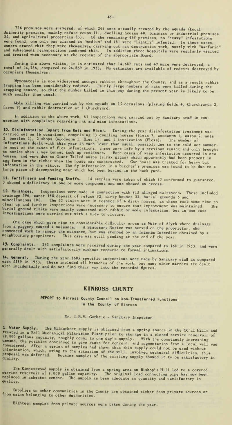 726 premises were surveyed, of which 261 were actually treated by the squads (Local Authority premises, mainly refuse coups 111, dwelling houses 40. business or industrial premises 25. and agricultural properties 85). Of the remaining 465 premises,, no “heavy infestations were found; one only was classed as 'medium and 181 were lightly’' infested. In these cases owners stated that they were themselves carrying out rat destruction work, mostly with Warfarin and subsequent reinspections confirmed this. In addition three hospitals were regularly visited and treated when necessary at the request of the appropriate Board. Earing the above visits, it is estimated that 14;687 rats and 49 mice were destroyed, a total of 14,736, compared to 24.869 in 1953. No estimates are available of rodents destroyed by occupiers themselves. Myxomatosis is now widespread amongst rabbits throughout the County, and as a result rabbit trapping has been considerably reduced. Fairly large numbers of rats were killed during the trapping season, so that the number killed in this way during the present year is likely to be much smaller than usual. Mole killing was carried out by the squads on 15 occasions (playing fields 4, Churchyards 2 farms 9) and rabbit destruction at 1 Churchyard. In addition to the above work, 61 inspections were carried out by Sanitary staff in con- nection with complaints regarding rat and mice infestations. 10. Disinfestation (apart from Rats and Mice). Hiring the year disinfestation treatment was carried out on 16 occasions comprising 13 dwelling houses (fleas 7, woodworm 1, wasps 2 ants 2, beetles 1), 2 shops (woodworm 1, flies 1), and 1 institution (fleas). The number of infestations dealt with this year is much lower than usual, possibly due to the cold wet summer. In most of the cases of flea infestations, these were left by a previous tenant and only brought to notice when a new tenant took up residence. Both cases of wasp infestation occurred in new houses, and were due to Giant Tailed wasps (sirax gigas) which apparently had been present in egg form in the timber when the house was constructed. Ckie house was treated for heavy bat infestation in the attics. The fly infestation in a butcher’s premises was found to be due to a large piece of decomposing meat which had been buried in the back yard. 11“ Fertilisers and Feeding Stuffs. 14 samples were taken of which 10 conformed to guarantee 3 showed a deficiency in one or more component and one showed an excess, 12= Nuisances. Inspections were made in connection with 815 alleged nuisances. These included drainage 396, water 188 deposit of refuse 92 dirty houses 33, burial grounds 6 and miscellaneous 100. The 33 visits were m respect of 4 dirty houses, as these took some time to clear up and further inspections were necessary to ensure that improvement was maintained. The burial ground visits were mainly concerned with rabbit or mole infestation, but in one case investigations were carried out with a view to closure, Che case which gave rise to considerable difficulty arose at Muir of Alyth where drainage from a piggery caused a nuisance. A Statutory Notice was served on the proprietor, who commenced work to remedy the nuisance, but was stopped by an Interim Interdict obtained by a neighbouring proprietor. This case was still pending at the end of the year. 13. Complaints* 243 complaints were received during the year compared to 168 in 1953 and were generally dealt with satisfactorily without recourse to formal intimations. IO?ring the year 5685 sPecific inspections were made by Sanitary staff as compared with 5589 in 1953. These included all branches of the work, but many minor matters are dealt with incidentally and do not find their way into the recorded figures. KINROSS COUNTY REPORT to Kinross County Council on Non-Transferred Functions in the County of Kinross Mr, l.R.M. Guthrie - Sanitary Inspector l- Water Supply. The Milnathort supply is obtained from a spring source in the Ochil Hills and 78 nnnVna eil Mechanxcal Filtration Plant prior to storage in a closed service reservoir of demand thp°n!sCfPaC1 Cy> roug|j y equai to one day s supply. With the constantly increasing considered ?Afr COntinue^ to gfve cause for concern and augmentation from a local well was considered. After a series of samples had shown chlorination, which, oi ’ proposal was deferred. that this supply could not be used without owing to the situation of the well, involved technical difficulties, this quality. Routine samples of the existing supply showed it to be satisfactory in The Kinnesswood supply is obtained from a spring area on Bishop5 s Hill led to a covered service reservoir of 8;000 gallon capacity. The original lead connecting pipe has now been replaced in asbestos cement. The supply as been adequate in quantity and satisfactory in quality. Supplies to other communities in the County are obtained either from private sources or from mains belonging to other Authorities, Eighteen samples from private sources were taken during the year.